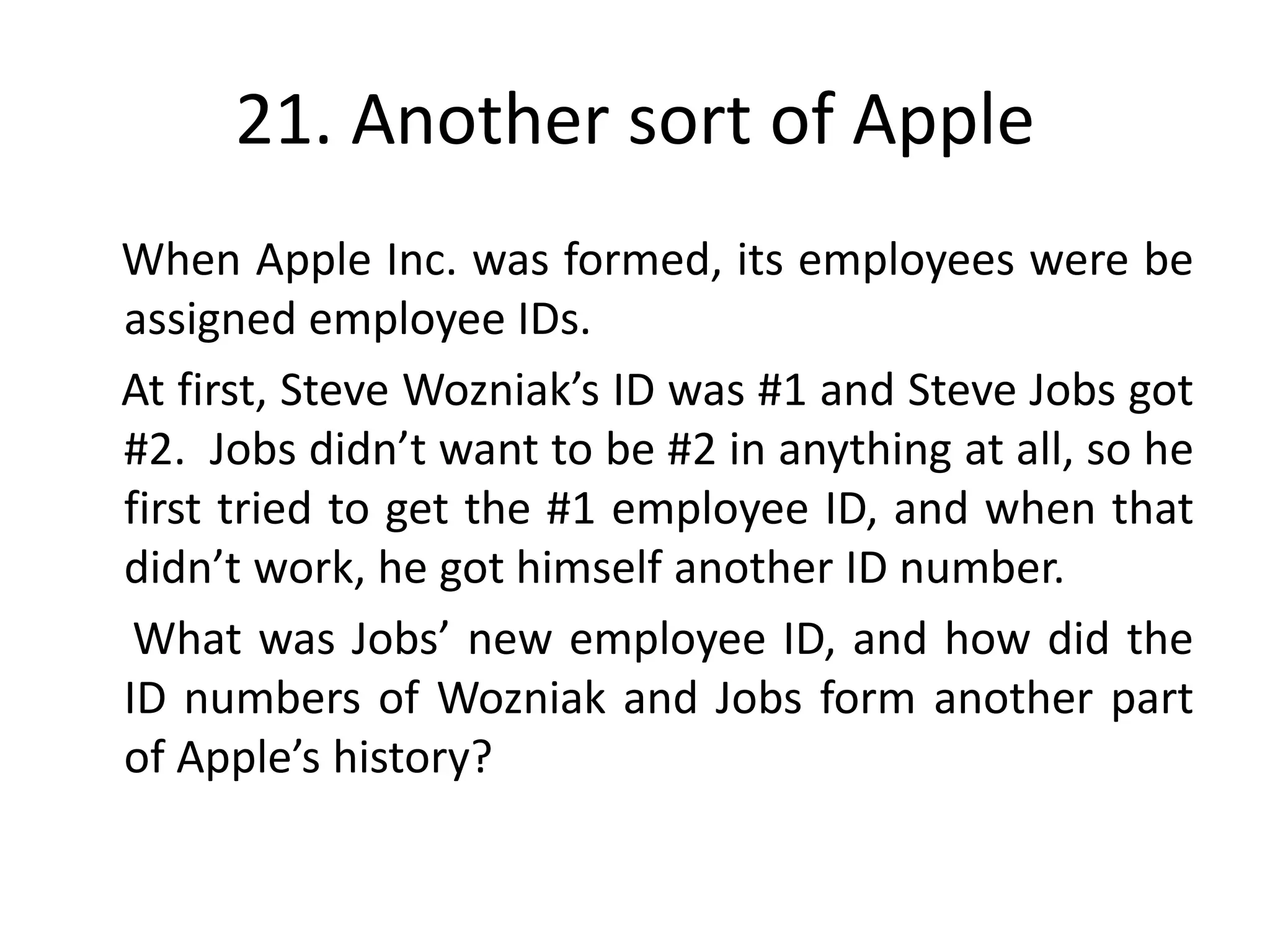 21. Another sort of Apple
When Apple Inc. was formed, its employees were be
assigned employee IDs.
At first, Steve Wozniak’s ID was #1 and Steve Jobs got
#2. Jobs didn’t want to be #2 in anything at all, so he
first tried to get the #1 employee ID, and when that
didn’t work, he got himself another ID number.
 What was Jobs’ new employee ID, and how did the
ID numbers of Wozniak and Jobs form another part
of Apple’s history?
 