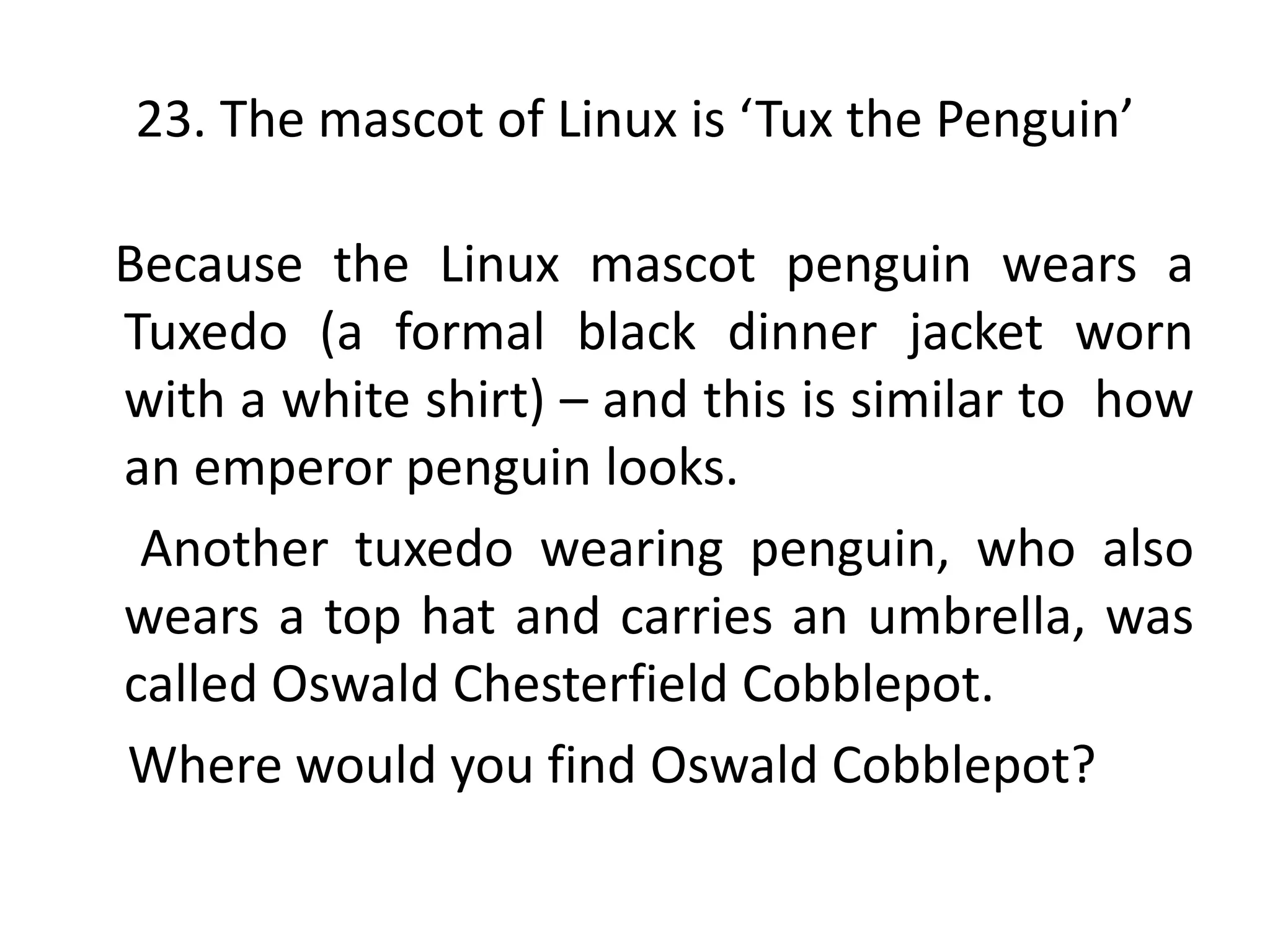 23. The mascot of Linux is ‘Tux the Penguin’

Because the Linux mascot penguin wears a
Tuxedo (a formal black dinner jacket worn
with a white shirt) – and this is similar to how
an emperor penguin looks.
 Another tuxedo wearing penguin, who also
wears a top hat and carries an umbrella, was
called Oswald Chesterfield Cobblepot.
Where would you find Oswald Cobblepot?
 