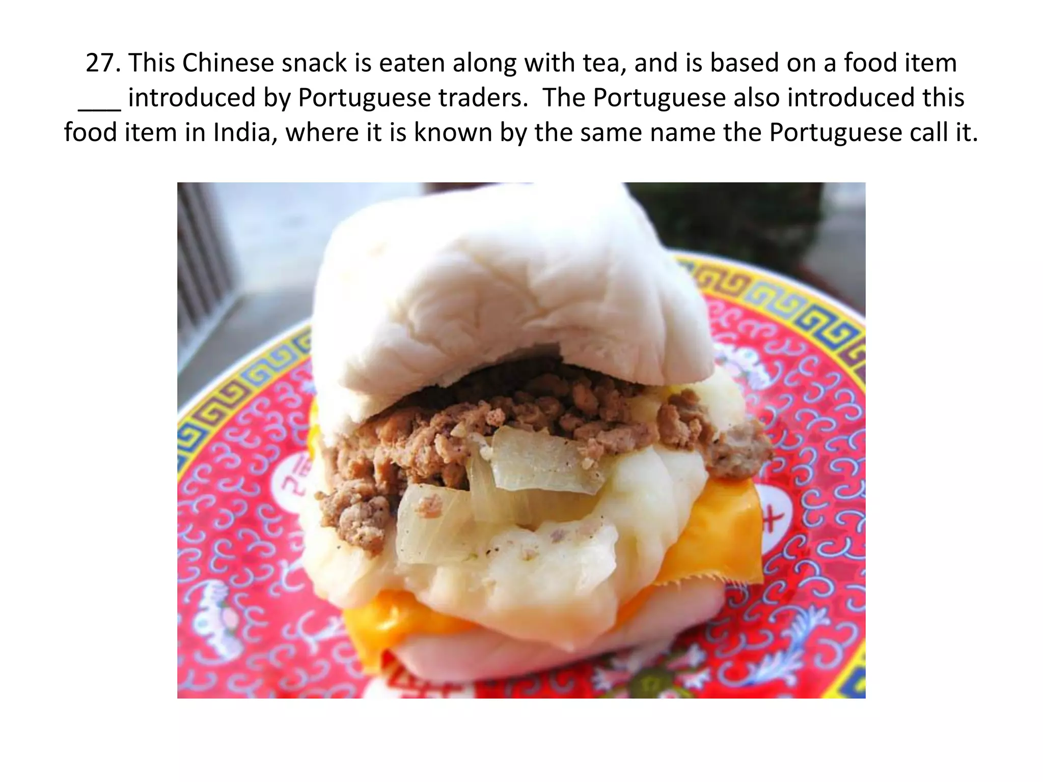 27. This Chinese snack is eaten along with tea, and is based on a food item
 ___ introduced by Portuguese traders. The Portuguese also introduced this
food item in India, where it is known by the same name the Portuguese call it.
 