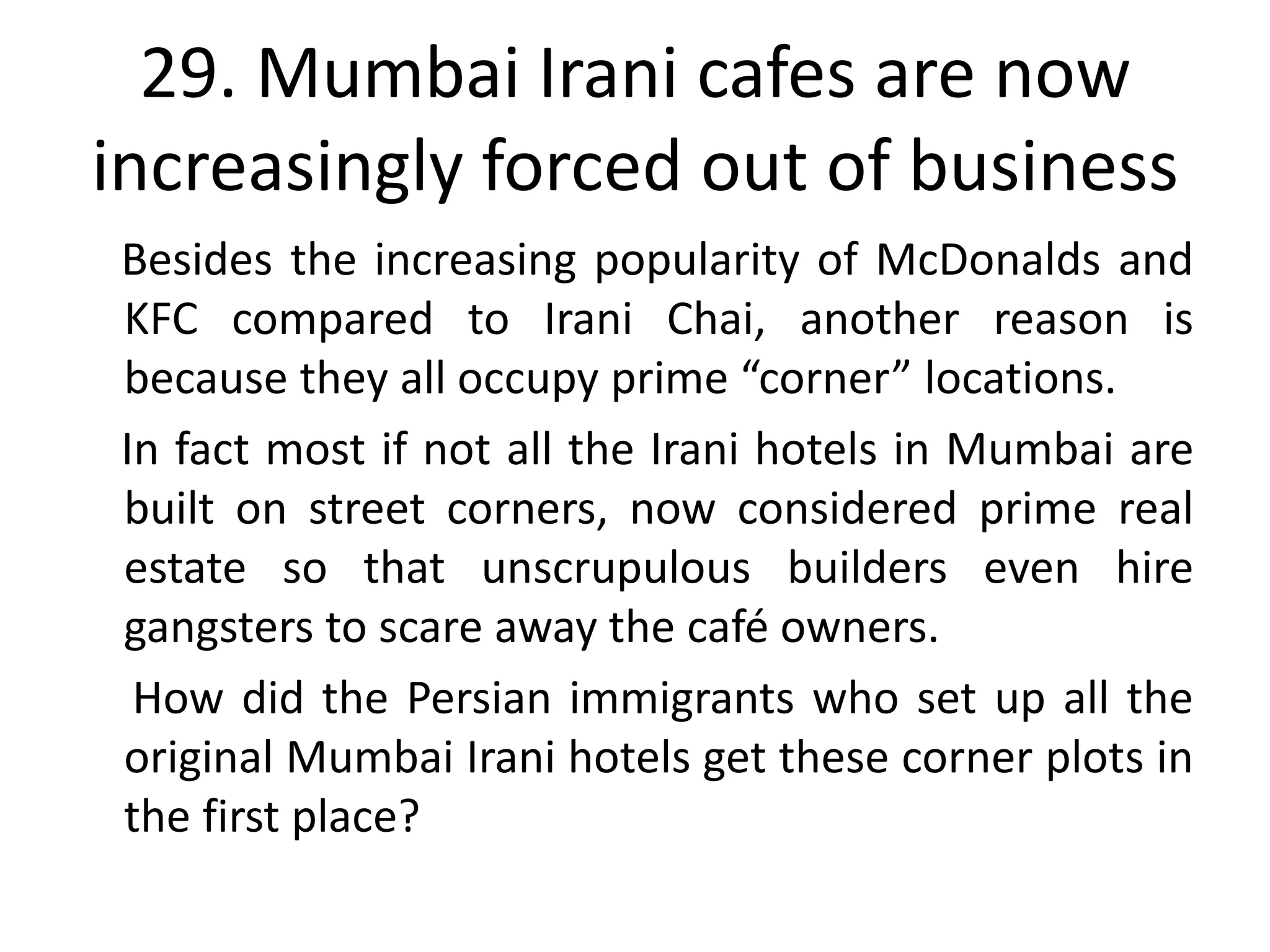 29. Mumbai Irani cafes are now
increasingly forced out of business
Besides the increasing popularity of McDonalds and
KFC compared to Irani Chai, another reason is
because they all occupy prime “corner” locations.
In fact most if not all the Irani hotels in Mumbai are
built on street corners, now considered prime real
estate so that unscrupulous builders even hire
gangsters to scare away the café owners.
 How did the Persian immigrants who set up all the
original Mumbai Irani hotels get these corner plots in
the first place?
 
