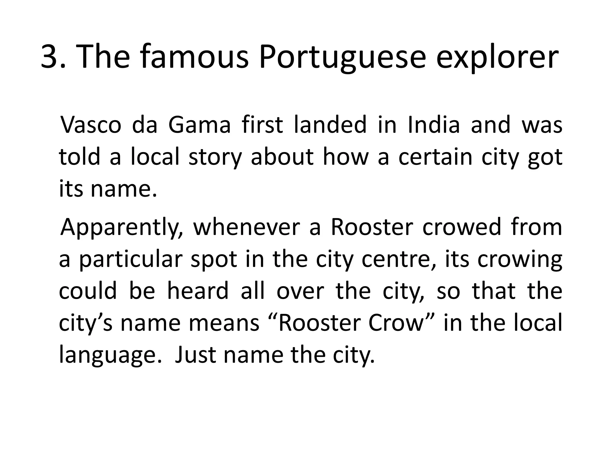 3. The famous Portuguese explorer
 Vasco da Gama first landed in India and was
 told a local story about how a certain city got
 its name.
 Apparently, whenever a Rooster crowed from
 a particular spot in the city centre, its crowing
 could be heard all over the city, so that the
 city’s name means “Rooster Crow” in the local
 language. Just name the city.
 