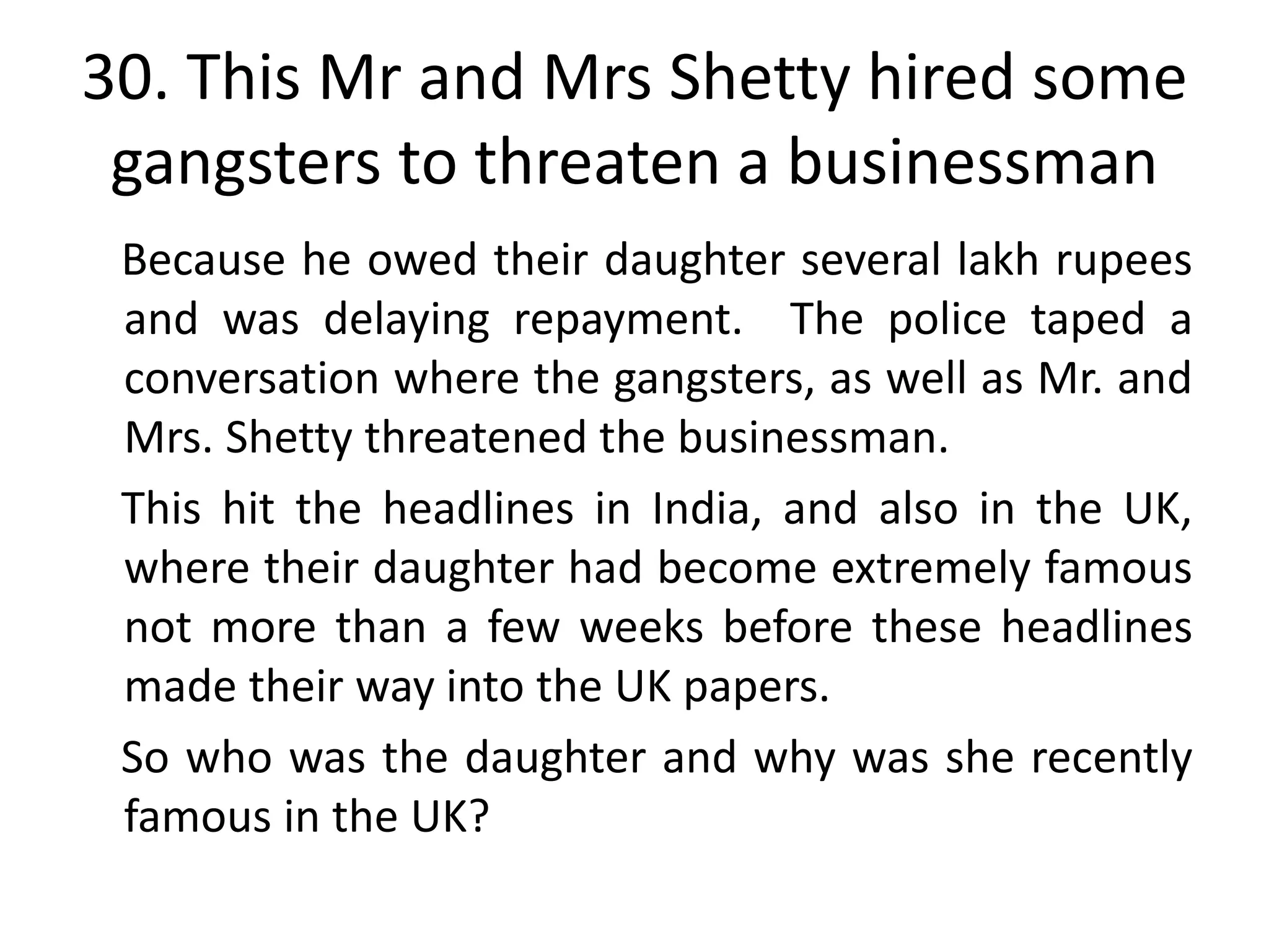 30. This Mr and Mrs Shetty hired some
 gangsters to threaten a businessman
 Because he owed their daughter several lakh rupees
 and was delaying repayment. The police taped a
 conversation where the gangsters, as well as Mr. and
 Mrs. Shetty threatened the businessman.
 This hit the headlines in India, and also in the UK,
 where their daughter had become extremely famous
 not more than a few weeks before these headlines
 made their way into the UK papers.
 So who was the daughter and why was she recently
 famous in the UK?
 