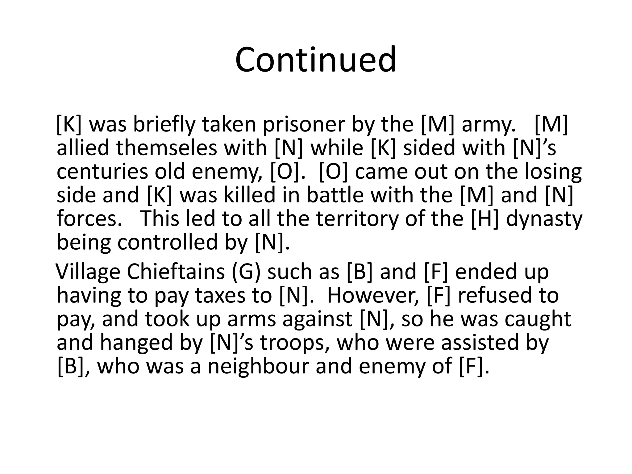 Continued
[K] was briefly taken prisoner by the [M] army. [M]
allied themseles with *N+ while *K+ sided with *N+’s
centuries old enemy, [O]. [O] came out on the losing
side and [K] was killed in battle with the [M] and [N]
forces. This led to all the territory of the [H] dynasty
being controlled by [N].
Village Chieftains (G) such as [B] and [F] ended up
having to pay taxes to [N]. However, [F] refused to
pay, and took up arms against [N], so he was caught
and hanged by *N+’s troops, who were assisted by
[B], who was a neighbour and enemy of [F].
 