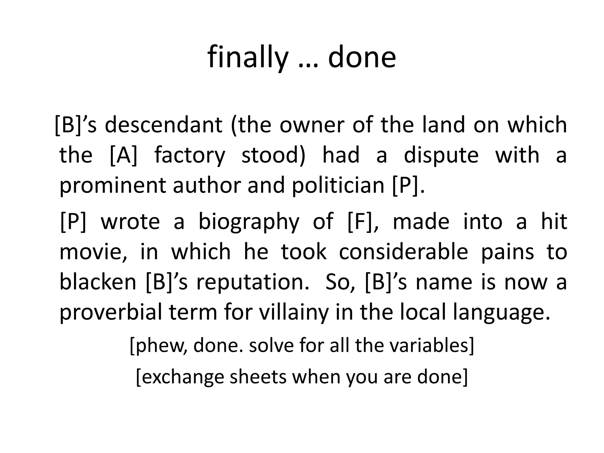 finally … done
*B+’s descendant (the owner of the land on which
 the [A] factory stood) had a dispute with a
 prominent author and politician [P].
 [P] wrote a biography of [F], made into a hit
 movie, in which he took considerable pains to
 blacken *B+’s reputation. So, *B+’s name is now a
 proverbial term for villainy in the local language.
       [phew, done. solve for all the variables]
        [exchange sheets when you are done]
 