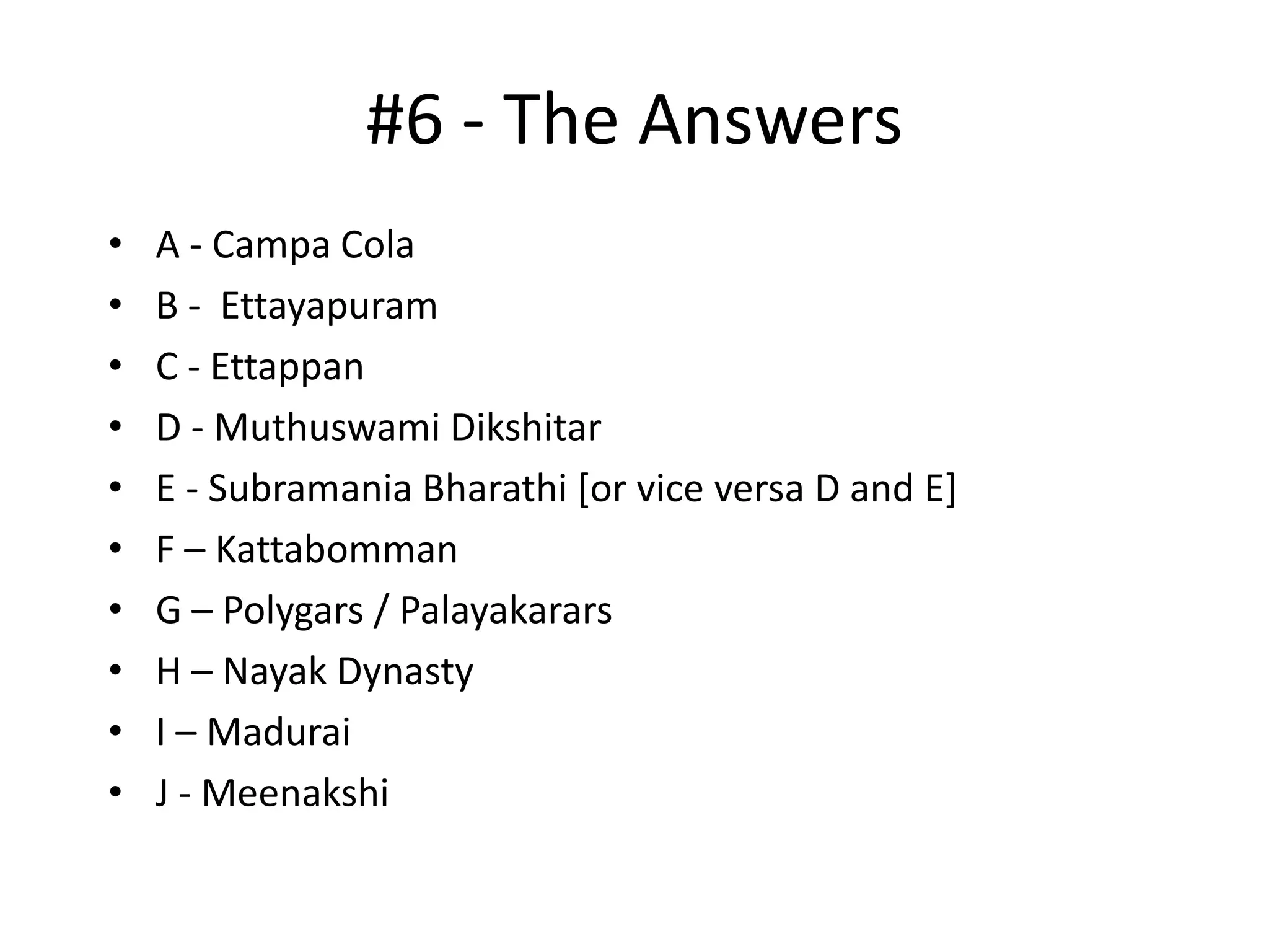#6 - The Answers
•   A - Campa Cola
•   B - Ettayapuram
•   C - Ettappan
•   D - Muthuswami Dikshitar
•   E - Subramania Bharathi [or vice versa D and E]
•   F – Kattabomman
•   G – Polygars / Palayakarars
•   H – Nayak Dynasty
•   I – Madurai
•   J - Meenakshi
 