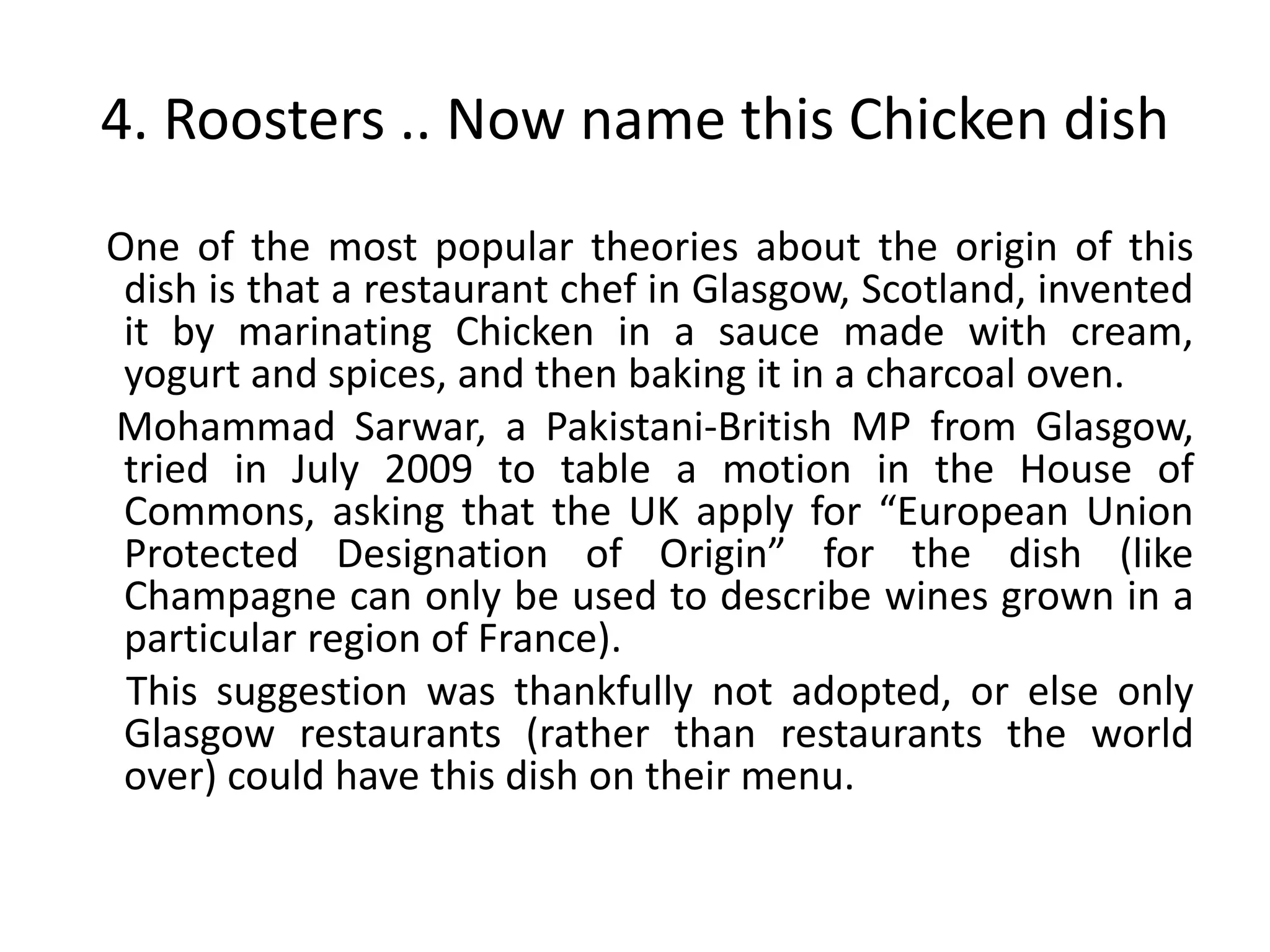 4. Roosters .. Now name this Chicken dish
One of the most popular theories about the origin of this
 dish is that a restaurant chef in Glasgow, Scotland, invented
 it by marinating Chicken in a sauce made with cream,
 yogurt and spices, and then baking it in a charcoal oven.
Mohammad Sarwar, a Pakistani-British MP from Glasgow,
 tried in July 2009 to table a motion in the House of
 Commons, asking that the UK apply for “European Union
 Protected Designation of Origin” for the dish (like
 Champagne can only be used to describe wines grown in a
 particular region of France).
 This suggestion was thankfully not adopted, or else only
 Glasgow restaurants (rather than restaurants the world
 over) could have this dish on their menu.
 