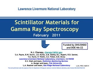 Lawrence Livermore National Laboratory


     Scintillator Materials for
    Gamma Ray Spectroscopy
                                               February 2011

                                                                                                        Funded by DHS/DNDO
                                                                                                           and DOE NA-22

                                          N.J. Cherepy, cherepy1@llnl.gov
             S.A. Payne, B.W. Sturm, J.D. Kuntz, Z.M. Seeley, B.L. Rupert, R.D. Sanner,
                            T.A. Hurst, P. Thelin, S.E. Fisher, O.B. Drury
                  Lawrence Livermore National Laboratory, Livermore, CA 94550
                         K.S. Shah and team, Radiation Monitoring Devices
                                A. Burger and team, Fisk University
                      L.A. Boatner and team, Oak Ridge National Laboratory          LLNL-PRES-468519
This work performed under the auspices of the U.S. Department of Energy by Lawrence Livermore National Laboratory under Contract DE-AC52-07NA27344
 