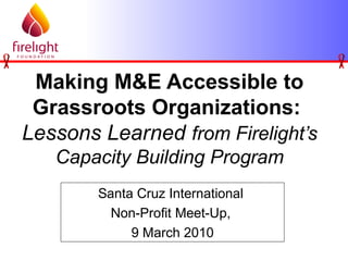Making M&E Accessible to
Grassroots Organizations:
Lessons Learned from Firelight’s
Capacity Building Program
Santa Cruz International
Non-Profit Meet-Up,
9 March 2010
 