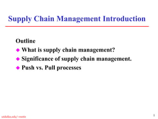 1utdallas.edu/~metin
Supply Chain Management Introduction
Outline
 What is supply chain management?
 Significance of supply chain management.
 Push vs. Pull processes
 