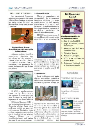 QUANTUM SALUD QUANTUM SCIO 
HOLISTIC WELLNESS 
Los patrones de Stress que 
adoptamos en nuestro sistema de 
vida cotidiano llegan a ser uno de 
los principales factores de 
desestabilización de nuestra salud 
y bienestar. 
Reducción de Stress, 
detoxificación y recuperación 
de la vitalidad. 
Así pues, podemos identificar 
numerosos factores que 
intervienen en este proceso: el 
stress alimentario, tóxico, 
a l e r g é n i c o , e m o c i o n a l , 
ambiental... son algunas de las 
causas fundamentales que definen 
este marco. 
El SCIO es una herramienta 
clave en la detección y 
tratamiento de estos procesos 
para devolver la integridad al 
organismo de una forma holística. 
El Sistema Quantum SCIO es 
una herramienta que promueve el 
Bienestar global. Pues tanto 
podemos incidir en aspectos 
estrictamente fisiológicos como 
en los aspectos emocionales, 
convirtiendose en un sistema 
Cuerpo Mente en el 
retablecimiento del orden 
funcional de nuestro organismo. 
La Detoxificación 
Nuestro organismo es 
susceptible de numerosos 
factores tóxicos ya sean 
ambientales o del propio 
organismo. Para gozar del 
bienestar y de una buena salud se 
hace imprescindible encontrar el 
equilibrio mediante l a 
detoxificación Homotoxica. 
El SCIO nos permite tratar el 
terreno Homotóxico con terapias 
especificas y así promover la 
detoxificación a niveles muy 
profundos liberando al organismo 
de cargas parasitaria s que 
desnaturalizan las funciones y 
pervierten el estado natural del 
mismo. 
La Nutrición 
Es de vital importancia poder 
obtener valoraciones especificas 
del terreno nutricional para que 
nuestro organismo tenga los 
recursos vitales necesarios para 
encontrar la estabilidad y 
bienestar global. Con el SCIO 
podemos testar numerosos 
nutrientes y valorar los principios 
fundamentales nutricionales y ver 
sus carencias y excesos, así como 
l a posibilidad de revisar 
numerosas dietas que 
Kit Quantum 
SCIO 
Con la adquisición del 
SCIO le ofrecemos: 
1. Caja de Interfase 2010. 
2. Juego de arneses y cables 
de conexión. 
3. Versión del Software 
Castellano 2010. 
4. Manual de Usuario. 
5. Manual de Conceptos. 
6. DVD´s de Formación 
Master Series. 
7. Ordenador Notebook con 
el sistema preinstalado. 
Novedades 
TERAPIAS ESENCIALES 
Terapias 
Holísticas de 
Bienestar. 
para la 
mejora 
integral de todo nuestro 
sistema. 
NUEVOS INFORMES 
En la pantalla 
de nutrición 
podemos 
encontrar 
numerosas 
sugerencias para las dietas 
más apropiadas para nuestros 
clientes. 
 PÁGINA 3 
 