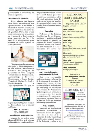 QUANTUM SALUD QUANTUM SCIO 
promoverán el equilibrio de 
nuestro organismo. 
Restablecer la vitalidad 
Estas claves que hemos 
mencionado anteriormente nos 
ayudan sin duda a restablecer la 
vitalidad de nuestras células y de 
nuestro organismo, mas aun y así 
el Quantum SCIO nos ofrece 
numerosos recursos terapéuticos 
en el ámbito de la Biorresonancia 
para conseguir este fin: el de 
revitalizar al organismo para 
obtener un estado óptimo de 
Salud y Bienestar. 
Terapias como la acupuntura 
sin agujas o Electroacupuntura, 
de una probada y extraordinaria 
eficacia, las terapias de 
polarización Rife, Terapias 
Trivectoriales de Biorresonancia, 
Autovarhope y Trivector, 
Cromoterapia y Terapia Escalar, 
Terapia de Ondas Cerebrales, 
Musicoterapia y 
Superaprendizaje. Terapia de 
Espina dorsal y Organos, Terapias 
de Biofeedback para el manejo 
del Stress. 
ALGUNA DE LAS 
APLICACIONES 
ANALÍSIS DE REACTIVIDAD 
Alguna de las aplicaciones 
claves del SCIO es la de obtener 
información del estado patológico 
del paciente Medido en Valores 
de Stress donde podemos 
obtener una información clave 
del estado energético global del 
paciente, así como de aquellos 
factores que influyen más en los 
estados desarmónicos de la salud 
y bienestar. 
Sarcodes 
Podemos ver la dinámica 
Bioeléctrica de los Organos 
mediante el análisis no lineal. 
Así veremos los grados de 
entropía del sistema orgánico y 
podremos interactuar a través 
de estimulación de fa se, 
mediante Biorresonacias 
especificas. 
Antienvejecimiento y 
programas de Belleza. 
Con esta aplicación 
podemos obtener información 
de la dinámica de deterioro del 
s i s tema orgánico y de los 
factores que están más reactivos 
que inteviene y son decisivos en 
este proceso de Perecimiento 
Quántico pudiendo estimular su 
reorganización. Asi como 
aplicaciones de numerosos 
tratamientos que contribuyen a 
la liberción de los patrones que 
delimitan y comprometen. 
PNL y EEG ECG. 
Mediante un biofeedback 
podemos establecer l a 
resonancias a nivel del engrama 
emocional y mental y l a 
oscilación de ondas cerebrales, y 
así obtenemos un perfil ajustado 
de la dinámica cerebral y los 
SEMINARIO 
SCIO Y BELLEZA Y 
SALUD. 
Impartidos por la Dra. Mª 
Eugenia Lavados 
26 de Febrero. 
Acné, como tratarlo con el SCIO 
27 de Marzo 
Alopecia. Regeneración con el SCIO 
30 de Abril 
Belleza Integral 
28 de Mayo 
Intestino. Dime lo que comes y te diré 
quien eres. 
25 de Junio 
Formulas magistrales para los Senos. 
¿Qué es el cancer de Mama? 
30 de Julio 
Tipos de Obesidad. Peso óptimo. 
Tratamientos con el SCIO 
24 de Septiembre 
Anti-Aging. Siempre Joven 
Impartidos en la 
Sede de Quantum Salud en 
Madrid. 
C/ MAYOR Nº 6, 3º Puerta 5ª. 
28013 MADRID 
(Metro Sol) 
CURSOS ON LNE 
Todos los 
cursos serán 
restransmitidos 
On line. 
Quantum Salud posee una 
plataforma On line a la cual se 
pide acceder desde el Site 
www.quantumsalud.com . 
Para más información 
póngase en contacto y 
gustosamente le informaremos 
detalladamente. 
 PÁGINA 4 
 