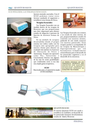 QUANTUM SALUD QUANTUM SCIO 
SCIO WELLNESS. LAS TERAPIAS ESENCIALES 
factores mentales asociados. Con el 
SCIO podemos tratar estos 
factores ayudando al organismo a 
restablecer estas formas de Stress. 
Terapias Esenciales 
Las Terapias Esenciales son un 
modulo dentro de las terapias de 
Bienestar que nos proporcionan 
una clave importante para obtener 
estados de ralajación y patrones de 
fijación de distintas formas de 
Stress. 
Es un módulo de terapias 
desatendidas donde el propio 
sistema nos indica cuáles son las 
terapias más apropiadas para 
nuestro cliente para obtener un 
resultado más óptimo en el proceso 
de liberación de Stress y 
Autoestima. Terapias tan sujerentes 
como Paz, Autoestima o 
Creciemiento Interior son algunas 
de las más de veinte posibilidades 
que combinadas entre si nos dan 
una amplia gama terapéutica. 
Las Terapias Esenciales nos remiten 
a un estado de relax interior, de 
paz, proporcionándonos estados de 
conexión con nosotros mismos, 
pudiendo de este modo contactar 
con nuestros potenciales. Estas 
terapias pueden ir acompañadas de 
las terapias de Musicoterapia y 
Superaprendizaje que son 
herramientas verdaderamente 
extraordinarias para el desarrollo de 
los potenciales cognitivos y en el 
desarrollo de la conciencia. 
SCIO 
Para la detección y el control de los estados 
de Stress patológico. 
LAS TERAPIAS ESENCIALES SON UNA 
HERRAMIENTA IMPORTANTE PARA 
CONTACTAR CON NUESTROS 
P OT E N C I A L E S H U M A N O S Y 
R E S TA B L E C E R PAT RONES DE 
AUTOESTIMA Y PAZ INTERIOR. 
QUANTUM SCIO 
El sistema Quantum SCIO nos ayuda a 
restablecer la vitalidad y al desarrollo de 
los potenciales humanos devolviéndonos 
estados de Salud y Bienestar. 
 PÁGINA 5 
 