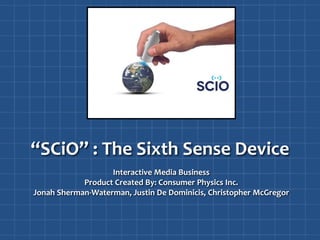 “SCiO” : The Sixth Sense Device
Interactive Media Business
Product Created By: Consumer Physics Inc.
Jonah Sherman-Waterman, Justin De Dominicis, Christopher McGregor
 