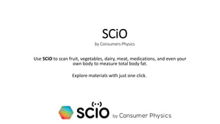 SCiO
by Consumers Physics
Use SCiO to scan fruit, vegetables, dairy, meat, medications, and even your
own body to measure total body fat.
Explore materials with just one click.
 