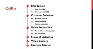 Introduction
 How it works
 Why we need SCIO
Customer Selection
 Potential markets
 Target markets
 Market potentials
Value Proposition
 For health conscious people
 For education
Scope of Activities
Value Capture
Strategic Control
Outline
 