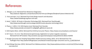 References
1. Allergens. (n.d.). Retrieved from Biotechcon Diagnostics:
http://www.bc-diagnostics.com/products/kits/real-time-pcr/allergens/foodproof-peanut-detection-kit/
2. Facts and stats. (n.d.). Retrieved from Food allergy research and education:
https://www.foodallergy.org/facts-and-stats
3. Heick, T. (2015). 30 Trends in Education Technology 2015. Retrieved from Teachthought:
http://www.teachthought.com/uncategorized/30-trends-education-technology-2015/
4. Physics, C. (2015, 3 3). SCIO-Explore more! Retrieved from Youtube:
https://www.youtube.com/watch?v=ejl6gGgR9_g&feature=youtu.be
5. SCIO-Explore More. (2015). Retrieved from SCIO by Consumer Physics: https://www.consumerphysics.com/myscio/
6. W. P. Aue1, E. B. (n.d.). Two‐dimensional spectroscopy. Application to nuclear magnetic resonance.
Retrieved from AIP Scitation: http://scitation.aip.org/content/aip/journal/jcp/64/5/10.1063/1.432450
7. Younger Consumers Are Trending Toward More Health-Conscious Eating. (2015, 10 4). Retrieved from The
Huffington Post: http://www.huffingtonpost.com/elwood-d-watson/younger-consumers-are-tre_b_6632166.html
8. Food Allergy Overview. (2015). Retrieved from Webstaurantstore: http://www.webstaurantstore.com/article/22/food-allergy-
overview.html
 
