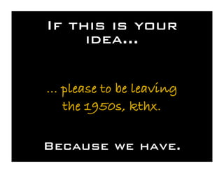 If this is your
     idea...

... please to be leaving
    the 1950s, kthx.

Because we have.
 