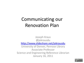 Communicating our 
    Renovation Plan

                Joseph Kraus
                 @jokrausdu
    http://www.slideshare.net/jokrausdu
    University of Denver, Penrose Library
             Associate Professor
Science and Engineering Reference Librarian
              January 16, 2011
 