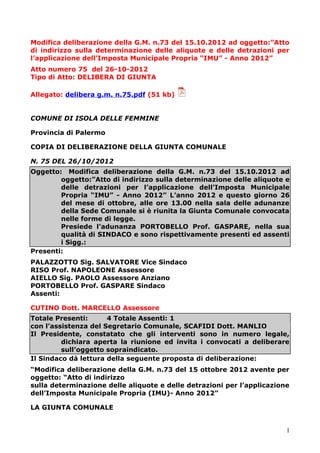 Modifica deliberazione della G.M. n.73 del 15.10.2012 ad oggetto:”Atto
di indirizzo sulla determinazione delle aliquote e delle detrazioni per
l’applicazione dell’Imposta Municipale Propria “IMU” - Anno 2012”
Atto numero 75 del 26-10-2012
Tipo di Atto: DELIBERA DI GIUNTA
Allegato: delibera g.m. n.75.pdf (51 kb)
COMUNE DI ISOLA DELLE FEMMINE
Provincia di Palermo
COPIA DI DELIBERAZIONE DELLA GIUNTA COMUNALE
N. 75 DEL 26/10/2012
Oggetto: Modifica deliberazione della G.M. n.73 del 15.10.2012 ad
oggetto:”Atto di indirizzo sulla determinazione delle aliquote e
delle detrazioni per l’applicazione dell’Imposta Municipale
Propria “IMU” - Anno 2012” L’anno 2012 e questo giorno 26
del mese di ottobre, alle ore 13.00 nella sala delle adunanze
della Sede Comunale si è riunita la Giunta Comunale convocata
nelle forme di legge.
Presiede l’adunanza PORTOBELLO Prof. GASPARE, nella sua
qualità di SINDACO e sono rispettivamente presenti ed assenti
i Sigg.:
Presenti:
PALAZZOTTO Sig. SALVATORE Vice Sindaco
RISO Prof. NAPOLEONE Assessore
AIELLO Sig. PAOLO Assessore Anziano
PORTOBELLO Prof. GASPARE Sindaco
Assenti:
CUTINO Dott. MARCELLO Assessore
Totale Presenti: 4 Totale Assenti: 1
con l’assistenza del Segretario Comunale, SCAFIDI Dott. MANLIO
Il Presidente, constatato che gli interventi sono in numero legale,
dichiara aperta la riunione ed invita i convocati a deliberare
sull’oggetto sopraindicato.
Il Sindaco dà lettura della seguente proposta di deliberazione:
“Modifica deliberazione della G.M. n.73 del 15 ottobre 2012 avente per
oggetto: “Atto di indirizzo
sulla determinazione delle aliquote e delle detrazioni per l’applicazione
dell’Imposta Municipale Propria (IMU)- Anno 2012”
LA GIUNTA COMUNALE
1
 