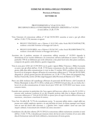 COMUNE DI ISOLA DELLE FEMMINE
Provincia di Palermo
SETTORE III

PROVVEDIMENTO n° 02 del 23/01/2013
DECADENZA DELLA CONCESSIONE EDILIZIA ASSENTITA n° 10/2011
ai sensi dell’art. 2 L.R. 17/94

Visto l’attestato di concessione edilizia n° 10 del 30/05/2011 assentita ai sensi e per gli effetti
dell’art. 2 L.R. 17/94, intestato ai signori:
•

BILLECI VINCENZO, nato a Palermo il 18/0/1969 codice fiscale BLLVCN69P18G273W,
residente a isola delle Femmine in Passaggio del Cedro 8;

•

BILLECI LEONARDA, nata a Palermo il 20/04/1967, codice fiscale BLLLRD67D60G273U,
residente a Isola delle Femmine in Passaggio del Cedro 8;

Accertato che il predetto attestato di concessione edilizia assentita n° 10/2011 riguarda la
demolizione di un vecchio fabbricato e la costruzione sull’area individuata in catasto al foglio 3
particella 1789 di un fabbricato per civile abitazione a due piani fuori terra oltre piano cantinato,
composto da quattro unità abitative, quattro magazzini;
Vista la nota prot 12341 del 13/09/2010 con la quale i signori Billeci Vincenzo e Billeci Leonarda
ai sensi e per gli effetti dell’art. 2 L.R. 17/94 hanno comunicato che allo scadere del trentesimo
giorno dalla data della comunicazione (e cioè in data 13 ottobre 2010) avrebbero dato inizio ai
lavori di cui al progetto allegato all’istanza di concessione edilizia prot n° 3166 del 20/02/2009,
allegando la perizia giurata prevista dal medesimo art. 2 L.R. 17/94 a firma del progettista Ing.
Stefano Francavilla, iscritto all’Albo degli Ingegneri della Provincia di Palermo al n° 5897;
Preso atto delle risultanze del sopralluogo effettuato da personale del III Settore e del Comando di
Polizia Municipale in data 29/11/2012, verbale prot n°0016014 di pari data, da cui risulta che i
lavori di cui alla comunicazione di inizio lavori prot 12341 del 13/09/2010 non hanno avuto
concreto inizio;
Essendo stato accertato in particolare che l’area oggetto dell’intervento edilizio di cui alla CE 10/2011 si
presenta nelle medesime condizioni di cui alle fotografie prodotte dalla ditta in allegato all’istanza di
concessine edilizia prot n° 3166 del 20/02/2009, in quanto priva di segni di attività edilizia di alcun tipo,
maestranze, attrezzature o macchinari di cantiere;

Visto l’art. 36 della L.R. 71/78 che testualmente recita: “le concessioni edilizie relative a singoli edifici non
possono avere validità complessiva superiore a tre anni dall’inizio dei lavori, che devono comunque essere iniziati
entro un anno dal rilascio della concessione. (…) Qualora entro i termini suddetti i lavori non siano stati
iniziati o ultimati, il concessionario deve richiedere una nuova concessione”;
Considerato che alla data odierna (29/11/2012) la concessione edilizia tacitamente assentita ai sensi
dell’art. 2 L.R. 17/94, è decaduta per mancato inizio dei lavori entro il termine di un anno dalla
data di formazione tacita del titolo abilitativo, incrementato di trenta giorni;

 