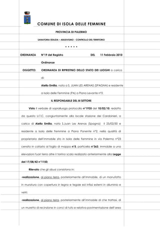 COMUNE DI ISOLA DELLE FEMMINE
PROVINCIA DI PALERMO
SANATORIA EDILIZIA – ABUSIVISMO - CONTROLLO DEL TERRITORIO

* * * * *
ORDINANZA

N°19 del Registro

DEL

11 Febbraio 2010

Ordinanze
OGGETTO:

ORDINANZA DI RIPRISTINO DELLO STATO DEI LUOGHI a carico
di:
Aiello Emilia, nata a S. JUAN LES ARENAS (SPAGNA) e residente
a Isola delle Femmine (PA) a Piano Levante n°2.
IL RESPONSABILE DEL III SETTORE

Visto il verbale di sopralluogo protocollo n°1935 del 10/02/10, redatto
da questo U.T.C. congiuntamente alla locale stazione dei Carabinieri, a
carico di Aiello Emilia, nata S.Juan Les Arenas (Spagna)

il 25/02/30 e

residente a Isola delle Femmine a Piano Ponente n°2, nella qualità di
proprietaria dell’immobile sito in Isola delle Femmine in via Palermo n°23
censito in catasto al foglio di mappa n°5, particella n°363, immobile a una
elevazioni fuori terra oltre il torrino scala realizzato anteriormente alla Legge
del 17/08/42 n°1150;
Rilevato che gli abusi consistono in:
-realizzazione, al piano terra, posteriormente all’immobile, di un manufatto
in muratura con copertura in legno e tegole ed infissi esterni in alluminio e
vetri;
-realizzazione, al piano terra, posteriormente all’immobile di che trattasi, di
un muretto di recinzione in conci di tufo e relativa pavimentazione dell’area

 