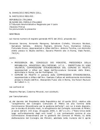 N. 04440/2013 REG.PROV.COLL.
N. 04972/2012 REG.RIC.
REPUBBLICA ITALIANA
IN NOME DEL POPOLO ITALIANO
Il Tribunale Amministrativo Regionale per il Lazio
(Sezione Prima)
ha pronunciato la presente
SENTENZA
sul ricorso numero di registro generale 4972 del 2012, proposto da:
Vincenzo Varone, Armando Mangone, Salvatore Cichello, Vincenzo Nicolasi,
Salvatore Vallone,
Antonio Fogliaro, Antonio Furci, Domenico Colloca,
Fortunato Greco, rappresentati e difesi dall’Avv. Antonio Torchia, con domicilio
eletto presso lo Studio dell’Avv. Saverio Menniti sito in Roma, Viale Parioli,
74/C/4;
contro
•

•

PRESIDENZA DEL CONSIGLIO DEI MINISTRI, PRESIDENZA DELLA
REPUBBLICA, MINISTERO DELL’INTERNO, U.T.G. - PREFETTURA DI VIBO
VALENTIA, COMMISSIONE STRAORDINARIA DEL COMUNE DI MILETO,
rappresentati e difesi per legge dall’Avvocatura Generale dello Stato,
domiciliata in Roma, via dei Portoghesi, 12;
COMUNE DI MILETO in persona della COMMISSIONE STRAORDINARIA,
rappresentato e difeso dall’Avv. Gaetano Callipo ed elettivamente domiciliata
presso lo Studio dell’Avv. Alessandro Fusco sito in Roma, Via Fulceri Paulucci
de Calboli n. 1;

nei confronti di
Massimo Mariani, Caterina Minutoli, non costituiti;
per l’annullamento
a) del decreto del Presidente della Repubblica del 10 aprile 2012, relativo allo
“scioglimento del Consiglio Comunale di Mileto ed alla nomina della
Commissione Straordinaria per la gestione dell’ente”, con cui è stato disposto,
per la durata di diciotto mesi, lo scioglimento del Consiglio comunale di Mileto,
ai sensi dell’art. 143 d.lgs. 18 agosto 2000, n. 267 e s.m.i. (“Testo Unico delle
leggi sull’ordinamento degli enti locali” ), con contestuale nomina di una
Commissione Straordinaria per la gestione del Comune di Mileto; b) della
deliberazione del Consiglio dei Ministri, adottata nella riunione del 6 aprile
1

 