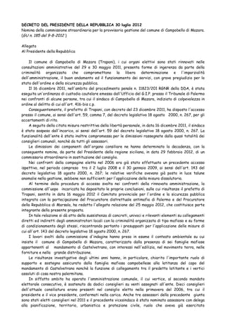 DECRETO DEL PRESIDENTE DELLA REPUBBLICA 30 luglio 2012
Nomina della commissione straordinaria per la provvisoria gestione del comune di Campobello di Mazara.
(GU n. 185 del 9-8-2012 )
Allegato
Al Presidente della Repubblica
Il comune di Campobello di Mazara (Trapani), i cui organi elettivi sono stati rinnovati nelle
consultazioni amministrative del 29 e 30 maggio 2011, presenta forme di ingerenza da parte della
criminalità organizzata che compromettono la libera determinazione e l'imparzialità
dell'amministrazione, il buon andamento ed il funzionamento dei servizi, con grave pregiudizio per lo
stato dell'ordine e della sicurezza pubblica.
Il 16 dicembre 2011, nell'ambito del procedimento penale n. 11823/201 RGNR della DDA, è stata
eseguita un'ordinanza di custodia cautelare emessa dall'Ufficio del G.I.P. presso il Tribunale di Palermo
nei confronti di alcune persone, tra cui il sindaco di Campobello di Mazara, indiziato di colpevolezza in
ordine al delitto di cui all'art. 416-bis c.p.
Conseguentemente, il prefetto di Trapani, con decreto del 23 dicembre 2011, ha disposto l'accesso
presso il comune, ai sensi dell'art. 59, comma 7, del decreto legislativo 18 agosto 2000, n. 267, per gli
accertamenti di rito.
A seguito della citata misura restrittiva della libertà personale, in data 16 dicembre 2011, il sindaco
è stato sospeso dall'incarico, ai sensi dell'art. 59 del decreto legislativo 18 agosto 2000, n. 267. La
funzionalità dell'ente è stata inoltre compromessa per le dimissioni rassegnate dalla quasi totalità dei
consiglieri comunali, nonchè da tutti gli assessori.
Le dimissioni dei componenti dell'organo consiliare ne hanno determinato la decadenza, con la
conseguente nomina, da parte del Presidente della regione siciliana, in data 29 febbraio 2012, di un
commissario straordinario in sostituzione del consiglio.
Nei confronti della compagine eletta nel 2006 era già stato effettuato un precedente accesso
ispettivo, nel periodo compreso tra il 2 luglio 2008 e il 30 gennaio 2009, ai sensi dell'art. 143 del
decreto legislativo 18 agosto 2000, n. 267; le relative verifiche avevano già posto in luce talune
anomalie nella gestione, sebbene non sufficienti per l'applicazione della misura dissolutoria.
Al termine della procedura di accesso svolta nei confronti della rinnovata amministrazione, la
commissione all'uopo incaricata ha depositato le proprie conclusioni, sulle cui risultanze il prefetto di
Trapani, sentito in data 16 maggio 2012 il Comitato provinciale per l'ordine e la sicurezza pubblica
integrato con la partecipazione del Procuratore distrettuale antimafia di Palermo e del Procuratore
della Repubblica di Marsala, ha redatto l'allegata relazione del 25 maggio 2012, che costituisce parte
integrante della presente proposta.
In tale relazione si dà atto della sussistenza di concreti, univoci e rilevanti elementi su collegamenti
diretti ed indiretti degli amministratori locali con la criminalità organizzata di tipo mafioso e su forme
di condizionamento degli stessi, riscontrando pertanto i presupposti per l'applicazione delle misure di
cui all'art. 143 del decreto legislativo 18 agosto 2000, n. 267.
I lavori svolti dalla commissione d'indagine hanno preso in esame il contesto ambientale su cui
insiste il comune di Campobello di Mazara, caratterizzato dalla presenza di sei famiglie mafiose
appartenenti al mandamento di Castelvetrano, con interessi nell'edilizia, nel movimento terra, nelle
forniture e nella grande distribuzione.
Le risultanze investigative degli ultimi anni hanno, in particolare, chiarito l'importante ruolo di
supporto e sostegno assicurato dalla famiglia mafiosa campobellese alla latitanza del capo del
mandamento di Castelvetrano nonchè la funzione di collegamento tra il predetto latitante e i vertici
assoluti di cosa nostra palermitana.
In siffatto ambito ha operato l'amministrazione comunale, il cui vertice, al secondo mandato
elettorale consecutivo, è sostenuto da dodici consiglieri su venti assegnati all'ente. Dieci consiglieri
dell'attuale consiliatura erano presenti nel consiglio eletto nella primavera del 2006, tra cui il
presidente e il vice presidente, confermati nella carica. Anche tre assessori della precedente giunta
sono stati eletti consiglieri nel 2011 e il precedente vicesindaco è stato nominato assessore con delega
alla pianificazione, territorio, urbanistica e protezione civile, ruolo che aveva già esercitato
 