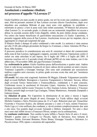 Giornale di Sicilia 16 Marzo 2002
Assoluzioni e condanne ribaltate
nel processo d’appello “S.Lorenzo 2”
Giulio Gambino era stato assolto in primo grado, ma ieri ha avuto una condanna a quattro
anni. Altri tre presunti estortori di San Lorenzo avevano chiesto l'assoluzione, dopo aver
rimediato una condanna Bifronte al gup, masi sono visti applicare la cosiddetta «
reformatio in peius»: a loro le pene sono state infatti aumentate. 19 bilanciò del processo
«San Lorenzo 2», in secondo grado, si chiude con un sostanziale riequilibrio tra accusa e
difesa: la seconda sezione della Corte d'appello, infatti, ha pure ridotto alcune condanne.
Fra coloro che hanno beneficiato di quest'ultimo meccanismo c'è Giulio Caporrimo, il
presunto reggente della cosca di San Lorenzo. Assoluzione invece per tre imputati, che si
aggiungono ai cinque già scagionati dal gup.
Il bilancio finale è dunque di sedici condannati e otto assolti. La sentenza è stata emessa
ieri alle 15.40, dal collegio presieduto da Sergio La Commare, a latere Antonino Di Pisa e
Rosa Alba Scaduto.
Il processo prendeva in considerazione una serie di estorsioni ai danni dei commercianti
della zona di San Lorenzo, taglieggiati a tappeto, secondo la Procura: l'operazione contro il
racket era stata articolata in più riprese, tra il luglio del 1998 e il luglio del 2001. Il
troncone concluso ieri è il secondo (risale all'estate del'99) ed era stato trattato, con il rito
abbreviato, 1'8 novembre 2000, dal gup Florestano Cristodaro.
La «reformatio in peius». Giulio Gambino passa dall'assoIuzione a quattro anni. Andrea
Gioè si vede invece aumentare la pena di sei mesi: adesso dovrà scontare sei anni e mezzo.
Tommaso Luparello e Giuseppe Amerigo Zito sono stati condannati per associazione
mafiosa a quattro armi ciascuno; in primo grado avevano avuto due anni per “assistenza
agli associati”
Gli assolti. Ieri sono stati scagionati Antonino Di Maggio, Edoardo Valguarnera (assistito
dagli avvocati Raffaele Bonsignore e Lucrezia Frangiamore) e Salvatore Savoca, difeso
dagli avvocati Enrico Sanseverino e FrancescaRusso, condannati a 4 anni ciascuno.
Confermate invece le assolutonii di Giovanni Lipari, Antonino la Monica, Francesco
Siragusa (assistito dall'avvocato Vincenzo Lo Re), Gaetano Letizia, Salvatore e Vincenzo
Di Maio, assistiti dagli avvocati Ugo Castagna, Tizíana Manterosso, Armando Zampardi e
Fabrizia Giunta
Le riduzioni di pena. Per Caporrimo la diminuzione di un anno e mezzo è legata
all'insussistenza del porto illegale di armi; Giuseppe Lo Verde (difeso dagli avvocati
Michele Catalano e Salvo Petronio) passa da 12 a 8 anni. Riduzioni pure per Gioacchino
Ficarrotta e Vincenzo Scalici, che da4anni passano a 2 anni e 8 mesi, mentre Francesco
Paolo Liga si è visto unificare due condanne, e. dovrà scontare complessivamente due anni
e otto mesi. Era assistito dagli avvocati Armando e Debora Zampardi. Tre anni e dieci
mesi sono stati inflitti invece a Francesco Oliveri, sempre con la continuazione,
Le condanne confermate. Non cambia la pena inflitta a Nunzio Serio (6 anni e 8 mesi).
Ribaditi i quattro anni a Calogero Lo Piccolo, figlio di Salvatore, boss latitante di
Tommaso Natale, Giovanni Bonanno, Pietro Bruno, Giuseppe Vassallo e Salvatore Lo
Piccolo (classe 1958, nipote e omonimo del capomafia).
 