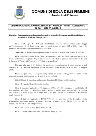 COMUNE DI ISOLA DELLE FEMMINE
Provincia di Palermo
DETERMINAZIONE DEL CAPO DEL SETTORE 8° - ATT.PROD. - TRIBUTI - ACQUEDOTTO
N. 18 DEL 03/08/2012
Oggetto: Approvazione ruolo ordinario coattivo Imposta Comunale sugli Immobili per la
fornitura n° 2049 del 05 luglio 2012 .
Visto il D. Lgs. N° 267 del 18/08/2000, recante Testo Unico delle Leggi
sull'ordinamento degli Enti Locali ed, in particolare, gli artt. 107 e 109, relativi le
funzioni da attribuire ai responsabili di servizio;
Dato atto che la struttura organizzativa dell'Ente si articola in Settori e Servizi;
Vista la deliberazione della Giunta Comunale n. 110 del 5/11/2007 con la quale è
stata rideterminata la pianta Organica prevedendo tra l'altro quattro nuovi settori, tra cui
il Settore 8° "Attività Produttive - Tributi - Acquedotto"
Rilevato che per il 8° Settore la posizione organizzativa è stata conferita dal
Sindaco al Sig. Tricoli Antonino giusta determinazione sindacale n.10 del 15 maggio
2009;
Ritenuta, pertanto, la propria competenza in merito all'oggetto, ai sensi della
normativa sopra richiamata e per i motivi sopra indicati;
Visto il Bilancio di previsione per l'esercizio finanziario 2012, in corso di formazione;
Visto il vigente O.A.EE.LL. in Sicilia;
Visto il decreto legislativo 30 dicembre 1992, n° 504 e successive modifiche ed
integrazioni relativo al Riordino della finanza degli enti territoriali, a norma
dell'articolo 4 della legge 23 ottobre 1992, n° 421, istitutivo dell'Imposta Comunale
sugli Immobili;
Visto il decreto legislativo 26/02/1999, n° 46, riordino della disciplina della
riscossione mediante ruolo, a norma dell'art. 1 della legge 28/09/1998, n° 37, e
successive modifiche ed integrazioni;
Visto l'art. 1 del D.P.R. 16/4/1999, n°129;
Visto il Decreto Ministeriale 3 settembre 1999, n. 321;
 