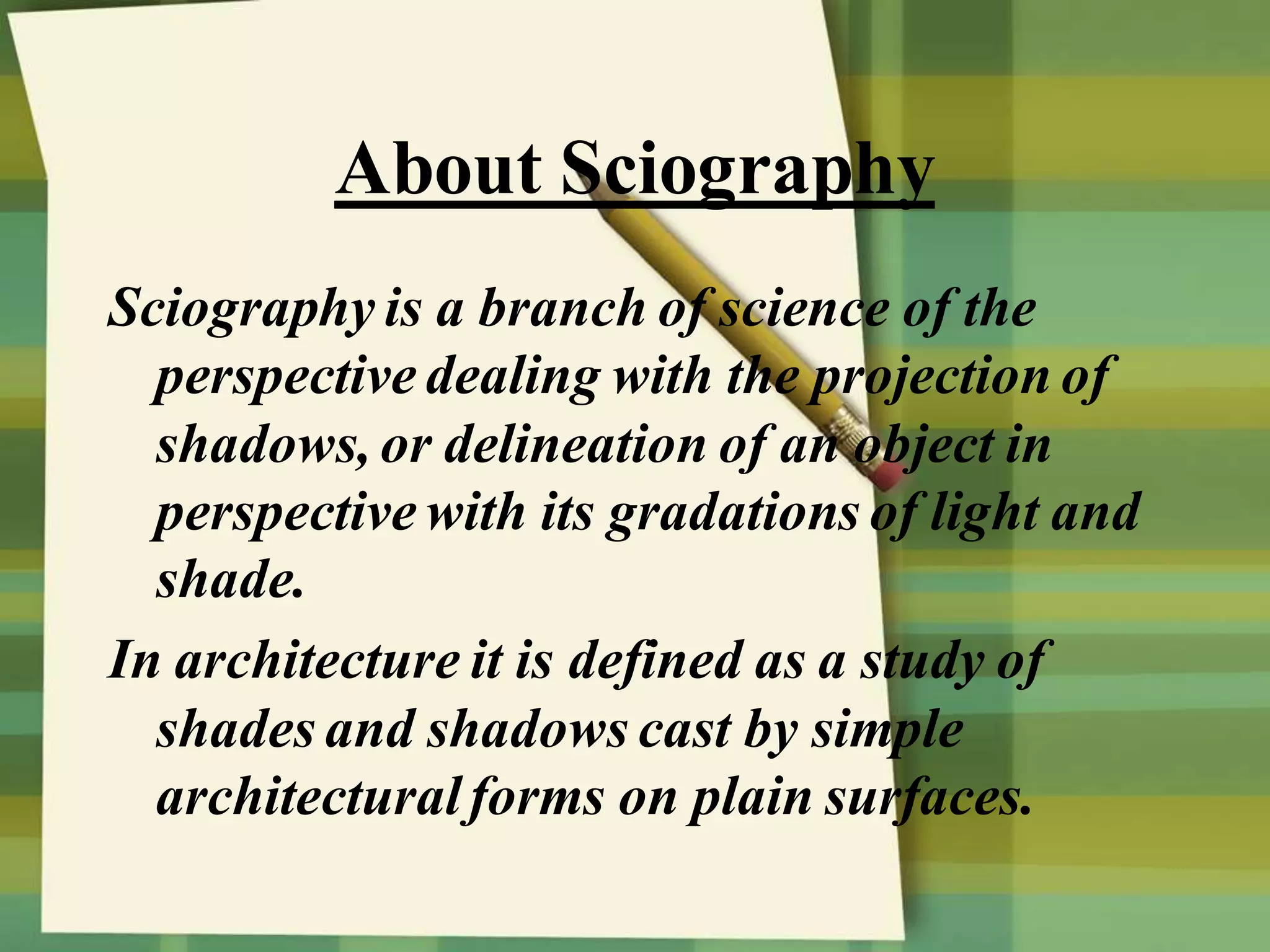About Sciography
Sciography is a branch of science of the
perspective dealing with the projection of
shadows, or delineation of an object in
perspective with its gradations of light and
shade.
In architecture it is defined as a study of
shades and shadows cast by simple
architecturalforms on plain surfaces.
 