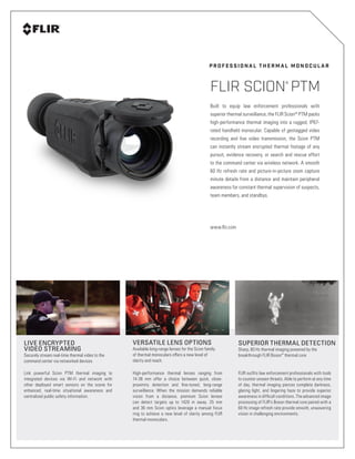 Built to equip law enforcement professionals with
superior thermal surveillance, the FLIR Scion®
PTM packs
high-performance thermal imaging into a rugged, IP67-
rated handheld monocular. Capable of geotagged video
recording and live video transmission, the Scion PTM
can instantly stream encrypted thermal footage of any
pursuit, evidence recovery, or search and rescue effort
to the command center via wireless network. A smooth
60 Hz refresh rate and picture-in-picture zoom capture
minute details from a distance and maintain peripheral
awareness for constant thermal supervision of suspects,
team members, and standbys.
www.flir.com
P R O F E S S I O N A L T H E R M A L M O N O C U L A R
FLIR SCION
®
PTM
VERSATILE LENS OPTIONS
Available long-range lenses for the Scion family
of thermal monoculars offers a new level of
clarity and reach.
LIVE ENCRYPTED
VIDEO STREAMING
Securely stream real-time thermal video to the
command center via networked devices
High-performance thermal lenses ranging from
14-36 mm offer a choice between quick, close-
proximity detection and fine-tuned, long-range
surveillance. When the mission demands reliable
vision from a distance, premium Scion lenses
can detect targets up to 1420 m away. 25 mm
and 36 mm Scion optics leverage a manual focus
ring to achieve a new level of clarity among FLIR
thermal monoculars.
Link powerful Scion PTM thermal imaging to
integrated devices via Wi-Fi and network with
other deployed smart sensors on the scene for
enhanced, real-time situational awareness and
centralized public safety information.
SUPERIOR THERMAL DETECTION
Sharp, 60 Hz thermal imaging powered by the
breakthrough FLIR Boson™
thermal core
FLIR outfits law enforcement professionals with tools
to counter unseen threats. Able to perform at any time
of day, thermal imaging pierces complete darkness,
glaring light, and lingering haze to provide superior
awareness in difficult conditions. The advanced image
processing of FLIR’s Boson thermal core paired with a
60 Hz image refresh rate provide smooth, unwavering
vision in challenging environments.
 