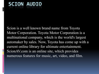 Scion Audio Scion is a well known brand name from Toyota Motor Corporation. Toyota Motor Corporation is a multinational company, which is the world's largest automaker by sales. Now, Toyota has come up with a current online library for ultimate entertainment. ScionAV.com is an online site, which provides numerous features for music, art, video, and film.  