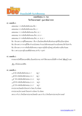ติวออนไลนฟรี! กับเกงดีดอทคอม
                                      เฉลยขอสอบ O– Net
                              วิชาวิทยาศาสตร กุมภาพันธ 2549
42. เฉลยขอ 4.
       เลขอะตอม 1 การจัดเรียงอิเล็กตรอน คือ 1
       เลขอะตอม 3 การจัดเรียงอิเล็กตรอน คือ 2, 1
       เลขอะตอม 11 การจัดเรียงอิเล็กตรอน คือ 2, 8, 1
       เลขอะตอม 19 การจัดเรียงอิเล็กตรอน คือ 2, 8, 8, 1
       เลขอะตอม 37 การจัดเรียงอิเล็กตรอน คือ 2, 8, 18, 8, 1
       ขอ 1 ผิด เพราะ ธาตุที่มีเลขอะตอม 1 คือ H เปนอโลหะเพียงตัวเดียวสวนธาตุตัวอืนๆเปนธาตุโลหะ
                                                                                    ่
       ขอ 2 ผิด เพราะ จากธาตุที่ใหมาจํานวนโปรตอน จํานวน อิเล็กตรอนและจํานวนนิวตรอน มีคาไมเทากัน
       ขอ 3 ผิด เพราะ จากการจัดเรียงอิเล็กตรอน ธาตุทกธาตุไมมีธาตุใดอยู ระดับพลังงานเดียวกันเลย
                                                        ุ
       ขอ 4. เพราะ ทุกธาตุมีเวเลนซอิเล็กตรอน เทากับ 1 ทุกคา

43. เฉลยขอ 3.
       สารละลายใดที่มีโลหะแทนซิชัน เปนองคประกอบ จะทําใหสารละลายนันมีสี จากโจทย Mn,Cr และ
                                                                    ้

        Fe เปนโลหะแทนซิชัน

44. เฉลยขอ 4.
       9 A มีการจัดเรียงอิเล็กตรอน 2, 7     หมู 7
       11 B มีการจัดเรียงอิเล็กตรอน 2, 8, 1 หมู 1
       12 C มีการจัดเรียงอิเล็กตรอน 2, 8, 2 หมู 2
       15 D มีการจัดเรียงอิเล็กตรอน 2, 8, 5 หมู 5
       17 E มีการจัดเรียงอิเล็กตรอน 2, 8, 7 หมู 7
       สารประกอบไอออนิกเกิดระหวาง โลหะ กับ อโลหะ
       สารประกอบโควาเลนต เกิดระหวาง อโลหะ กับ อโลหะ
       เพราะ A กับ C เกิดเปนสารประกอบไอออนิก และ A กับ E เกิดเปนสารประกอบโควาเลนต




                                                                                   www.kengdee.com 11
 