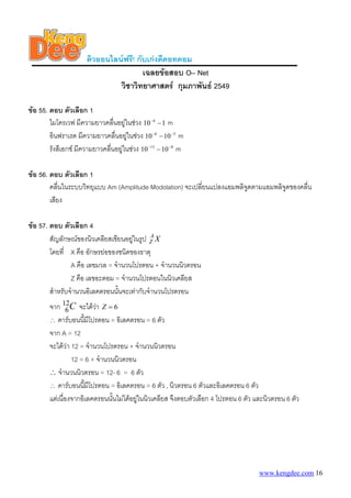 ติวออนไลนฟรี! กับเกงดีดอทคอม
                                       เฉลยขอสอบ O– Net
                               วิชาวิทยาศาสตร กุมภาพันธ 2549

ขอ 55. ตอบ ตัวเลือก 1
        ไมโครเวฟ มีความยาวคลื่นอยูในชวง 10 −4 − 1 m
        อินฟราเรด มีความยาวคลืนอยูในชวง 10 −6 − 10 −3 m
                                 ่
        รังสีเอกซ มีความยาวคลืนอยูในชวง 10 −13 − 10 −8 m
                               ่

ขอ 56. ตอบ ตัวเลือก 1
        คลื่นในระบบวิทยุแบบ Am (Amplitude Modolation) จะเปลี่ยนแปลงแอมพลิจูดตามแอมพลิจดของคลื่น
                                                                                      ู
        เสียง

ขอ 57. ตอบ ตัวเลือก 4
        สัญลักษณของนิวเคลียสเขียนอยูในรูป Z X
                                            A

        โดยที่ X คือ อักษรยอของชนิดของธาตุ
                A คือ เลขมวล = จํานวนโปรตอน + จํานวนนิวตรอน
                Z คือ เลขอะตอม = จํานวนโปรตอนในนิวเคลียส
        สําหรับจํานวนอิเลคตรอนนันจะเทากับจํานวนโปรตรอน
                                 ้
       จาก 12C จะไดวา Z = 6
               6          
       ∴ คารบอนนี้มีโปรตอน = อิเลคตรอน = 6 ตัว
       จาก A = 12
       จะไดวา 12 = จํานวนโปรตรอน + จํานวนนิวตรอน
                 12 = 6 + จํานวนนิวตรอน
       ∴ จํานวนนิวตรอน = 12- 6 = 6 ตัว
       ∴ คารบอนนี้มีโปรตอน = อิเลคตรอน = 6 ตัว , นิวตรอน 6 ตัวและอิเลคตรอน 6 ตัว
       แตเนื่องจากอิเลคตรอนนั้นไมไดอยูในนิวเคลียส จึงตอบตัวเลือก 4 โปรตอน 6 ตัว และนิวตรอน 6 ตัว




                                                                                     www.kengdee.com 16
 