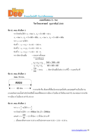 ติวออนไลนฟรี! กับเกงดีดอทคอม
                                           เฉลยขอสอบ O– Net
                                   วิชาวิทยาศาสตร กุมภาพันธ 2549

ขอ 62. ตอบ ตัวเลือก 3
        จากโจทยจะไดวา ν 1 = 6m / s , t1 = 1 × 60 = 60 s
        ν 1 = 6m / s , t 2 = 1 × 60 = 60 s , ν 3 = 1m / s , t3 = 1 × 60 = 60 s
        จาก s = νt จะไดวา     
        ชวงที่ 1 : s1 = ν 1t1 = 6 x 60 = 360 m.
        ชวงที่ 2 : s2 = ν 2t2 = 5 x 60 = 300 m.
        ชวงที่ 3 : s3 = ν 3t3 = 1 x 60 = 60 m.
        จาก อัตราเร็วเฉลี่ย          = ระยะทางทังหมด
                                                 ้
                                         เวลาทังหมด
                                               ้
                                        s1 + s2 + s3 360 + 300 + 60
                                    =                 =
                                         t1 + t2 + t3   60 + 60 + 60
                                        720
                                    =         = 4m/s   ∴   อัตราเร็วเฉลี่ยในชวง 3 นาทีนี้ = 4 เมตร/วินาที
                                        180
ขอ 63. ตอบ ตัวเลือก 2




                                 การกระจัด คือ เสนตรงที่เชือมโยงระยะจุดเริ่มตน และจุดสุดทายเปนปริมาณ
                                                            ่
เวกเตอรเพราะฉะนันสําหรับโจทยขอนี้ คลองที่ตัดตรงจากเมือง A ไปเมือง B จึงมีขนาดเทากับ ขนาดของการกระจัด
                 ้
จากเมือง A ไปเมือง B เทากับ 65 km

ขอ 64. ตอบ ตัวเลือก 3
                    s
        จาก ν   =       จะไดวา t = s
                              
                    t              ν
        จากโจทย จะไดวา ν = 80km / hr, S = 200km
        แทนคา t = 200 = 2.5 ชั่วโมง = 2 ชั่วโมง 30 นาที
                        80
        ∴   เมื่อออกเดินทางเวลา 6.00 น.จะถึงปลายทางเวลา 6.00 + 2.50 = 8.30 น.


                                                                                             www.kengdee.com 18
 