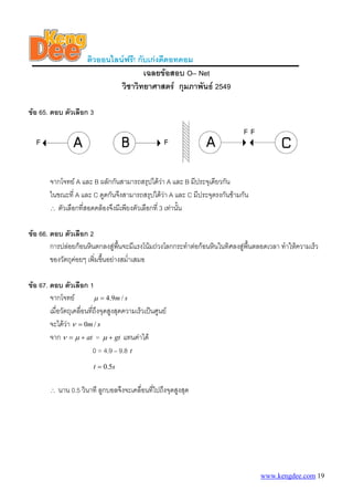 ติวออนไลนฟรี! กับเกงดีดอทคอม
                                        เฉลยขอสอบ O– Net
                                วิชาวิทยาศาสตร กุมภาพันธ 2549

ขอ 65. ตอบ ตัวเลือก 3




        จากโจทย A และ B ผลักกันสามารถสรุปไดวา A และ B มีประจุเดียวกัน
        ในขณะที่ A และ C ดูดกันจึงสามารถสรุปไดวา A และ C มีประจุตรงกันขามกัน
        ∴ ตัวเลือกที่สอดคลองจึงมีเพียงตัวเลือกที่ 3 เทานัน
                                                           ้

ขอ 66. ตอบ ตัวเลือก 2
        การปลอยกอนหินตกลงสูพนจะมีแรงโนมถวงโลกกระทําตอกอนหินในทิศลงสูพนตลอดเวลา ทําใหความเร็ว
                                  ื้                                         ื้
        ของวัตถุคอยๆ เพิ่มขึนอยางสม่ําเสมอ
                             ้

ขอ 67. ตอบ ตัวเลือก 1
        จากโจทย             μ = 4 .9 m / s
        เมื่อวัตถุเคลื่อนทีถึงจุดสูงสุดความเร็วเปนศูนย
                           ่
        จะไดวา ν = 0m / s
        จาก ν = μ + at = μ + gt แทนคาได
                             0 = 4.9 – 9.8 t
                          t = 0.5s


        ∴   นาน 0.5 วินาที ลูกบอลจึงจะเคลื่อนที่ไปถึงจุดสูงสุด




                                                                                  www.kengdee.com 19
 