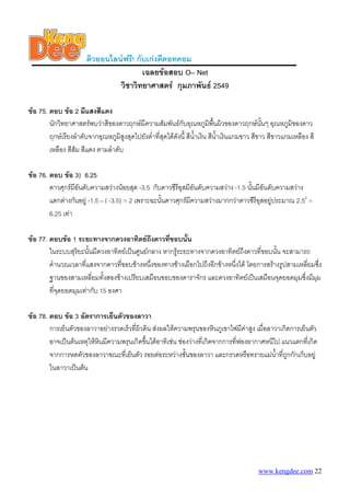 ติวออนไลนฟรี! กับเกงดีดอทคอม
                                        เฉลยขอสอบ O– Net
                                วิชาวิทยาศาสตร กุมภาพันธ 2549

ขอ 75. ตอบ ขอ 2 มีแสงสีแดง
        นักวิทยาศาสตรพบวาสีของดาวฤกษมีความสัมพันธกับอุณหภูมิพนผิวของดาวฤกษนั้นๆ อุณหภูมของดาว
                                                                             ื้                         ิ
        ฤกษเรียงลําดับจากอุณหภูมิสูงสุดไปยังต่าที่สุดไดดังนี้ สีน้ําเงิน สีนาเงินแกมขาว สีขาว สีขาวแกมเหลือง สี
                                               ํ                                ้ํ
        เหลือง สีสม สีแดง ตามลําดับ

ขอ 76. ตอบ ขอ 3) 6.25
        ดาวศุกรมีอันดับความสวางนอยสุด -3.5 กับดาวซีรีอุสมีอันดับความสวาง -1.5 นั้นมีอันดับความสวาง
        แตกตางกันอยู -1.5 – ( -3.5) = 2 เพราะฉะนันดาวศุกรมีความสวางมากกวาดาวซีรีอุสอยูประมาณ 2.52 =
                                                   ้
        6.25 เทา

ขอ 77. ตอบขอ 1 ระยะทางจากดวงอาทิตยถึงดาวที่ขอบนั้น
        ในระบบสุริยะนั้นมีดวงอาทิตยเปนศูนยกลาง หากรูระยะทางจากดวงอาทิตยถึงดาวที่ขอบนัน จะสามารถ
                                                                                          ้
        คํานวณเวลาที่แสงจากดาวที่ขอบขางหนึงของทางชางเผือกไปถึงอีกขางหนึงได โดยการสรางรูปสามเหลี่ยมซึง
                                              ่                           ่                              ่
        ฐานของสามเหลี่ยมทั้งสองขางเปรียบเสมือนขอบของดาราจักร และดวงอาทิตยเปนเสมือนจุดยอดมุมซึ่งมีมม ุ
        ที่จุดยอดมุมเทากับ 15 องศา

ขอ 78. ตอบ ขอ 3 อัตราการเย็นตัวของลาวา
        การเย็นตัวของลาวาอยางรวดเร็วที่ผวดิน สงผลใหความพรุนของหินภูเขาไฟมีคาสูง เมื่อลาวาเกิดการเย็นตัว
                                         ิ
        อาจเปนตนเหตุใหหนมีความพรุนเกิดขึ้นไดอาทิเชน ชองวางที่เกิดจากการที่ฟองอากาศหนีไป แนวแตกที่เกิด
                          ิ
        จากการหดตัวของลาวาขณะที่เย็นตัว รอยตอระหวางชันของลาวา และกรวดหรือทรายแมนาทีถกกักเก็บอยู
                                                            ้                                ้ํ ่ ู
        ในลาวาเปนตน




                                                                                           www.kengdee.com 22
 