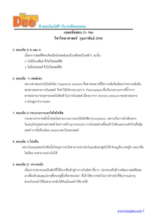 ติวออนไลนฟรี! กับเกงดีดอทคอม
                                      เฉลยขอสอบ O– Net
                              วิชาวิทยาศาสตร กุมภาพันธ 2549

5. ตอบขอ 2) ข และ ค
        เนื่องจากเซลลพืชจะตองมีผนังเซลลและนิวเคลียสเปนหลักๆ ฉะนั้น
        ก. ไมมนวเคลียส จึงไมใชเซลลพืช
                ี ิ
        ง. ไมมีผนังเซลล จึงไมใชเซลลพืช

6. ตอบขอ 1) เซลลเตง
        เพราะสารละลายไฮโพโทนิค ( Hypotonic solution) คือสารละลายทีมีความเขมขนนอยกวาความเขมขน
                                                                  ่
        ของสารละลายภายในเซลล จึงทําใหเกิดกระบวนการ Plasmoptysis ซึ่งเปนกระบวนการทีน้ําจาก
                                                                                       ่
        สารละลายภายนอกจะออสโมซิสเขาไปภายในเซลล เนื่องมาจาก Osmotic pressure ของสารละลาย
        ภายในสูงกวาภายนอก

7. ตอบขอ 2) กระบวนการเอกโซไซโทซิส
        กระเพาะอาหารหลั่งน้ํายอยโดยกระบวนการเอกโซไซโทซิส (Exocytosis) เพราะเปนการลําเลียงสาร
        โมเลกุลใหญออกนอกเซลล โดยการสรางถุง (Vesicle) ภายในเซลล เคลื่อนเขาไปติดและรวมตัวกับเยื่อหุม
        เซลล จากนันจึงปลอย vesicle ออกไปนอกเซลล
                   ้

8. ตอบขอ 1) โปรตีน
      เพราะโมเลกุลของโปรตีนนันใหญมากจะไมสามารถผานโบวแมนสแคปซูลไปได สวนยูเรีย,กรดยูริก และเกลือ
                             ้
        โซเดียม จะสามารถผานไปได

9. ตอบขอ 2) ทวารหนัก
        เนื่องจากปลาทะเลเปนสัตวที่ไดรับเกลือเขาสูรางกายในอัตราที่มาก ปลาทะเลจึงมีการพัฒนาเซลลพิเศษ
        มาเพื่อปรับสมดุลแรธาตุซึ่งจะอยูที่เหงือกของปลา ซึ่งถาใชทวารหนักในการทําหนาที่ขับถายแรธาตุ
        สวนเกินจะทําใหไมสามารถขับไดทันเปนผลทําใหตายได




                                                                                     www.kengdee.com 2
 