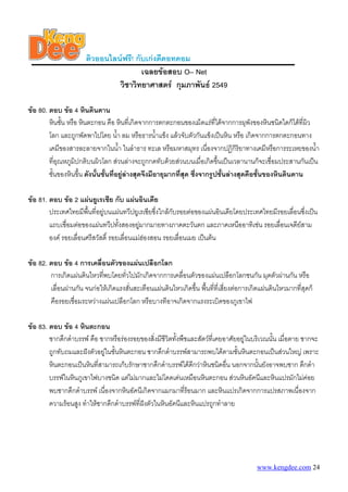 ติวออนไลนฟรี! กับเกงดีดอทคอม
                                       เฉลยขอสอบ O– Net
                               วิชาวิทยาศาสตร กุมภาพันธ 2549

ขอ 80. ตอบ ขอ 4 หินดินดาน
        หินชัน หรือ หินตะกอน คือ หินที่เกิดจากการตกตะกอนของเม็ดแรที่ไดจากการผุพังของหินชนิดใดก็ไดที่ผิว
              ้
        โลก และถูกพัดพาไปโดย น้า ลม หรือธารน้ําแข็ง แลวจับตัวกันแข็งเปนหิน หรือ เกิดจากการตกตะกอนทาง
                                     ํ
        เคมีของสารละลายจากในน้า ในลําธาร ทะเล หรือมหาสมุทร เนื่องจากปฏิกิริยาทางเคมีหรือการระเหยของน้า
                                       ํ                                                                   ํ
        ที่อุณหภูมิปกติบนผิวโลก สวนลางจะถูกกดทับดวยสวนบนเมื่อเกิดขึ้นเปนเวลานานก็จะเชื่อมประสานกันเปน
        ชั้นของหินขึน ดังนั้นชั้นที่อยูลางสุดจึงมีอายุมากที่สด ซึ่งจากรูปชั้นลางสุดคือชั้นของหินดินดาน
                    ้                                          ุ

ขอ 81. ตอบ ขอ 2 แผนยูเรเซีย กับ แผนอินเดีย
        ประเทศไทยมีพื้นที่อยูบนแผนทวีปยูเรเซียซึ่งใกลกับรอยตอของแผนอินเดียโดยประเทศไทยมีรอยเลื่อนซึ่งเปน
        แถบเชื่อมตอของแผนทวีปทังสองอยูมากมายทางภาคตะวันตก และภาคเหนืออาทิเชน รอยเลื่อนเจดียสาม
                                    ้       
        องค รอยเลื่อนศรีสวัสดิ์ รอยเลื่อนแมฮองสอน รอยเลื่อนเมย เปนตน

ขอ 82. ตอบ ขอ 4 การเคลื่อนตัวของแผนเปลือกโลก
        การเกิดแผนดินไหวทีพบโดยทั่วไปมักเกิดจากการเคลื่อนตัวของแผนเปลือกโลกชนกัน มุดตัวผานกัน หรือ
                            ่
        เลื่อนผานกัน จนกอใหเกิดแรงสั่นสะเทือนแผนดินไหวเกิดขึ้น พืนทีที่เสียงตอการเกิดแผนดินไหวมากที่สุดก็
                                                                     ้ ่ ่
        คือรอยเชื่อมระหวางแผนเปลือกโลก หรือบางทีอาจเกิดจากแรงระเบิดของภูเขาไฟ

ขอ 83. ตอบ ขอ 4 หินตะกอน
        ซากดึกดําบรรพ คือ ซากหรือรองรอยของสิ่งมีชีวิตทั้งพืชและสัตวที่เคยอาศัยอยูในบริเวณนัน เมื่อตาย ซากจะ
                                                                                               ้
        ถูกทับถมและฝงตัวอยูในชั้นหินตะกอน ซากดึกดําบรรพสามารถพบไดตามชั้นหินตะกอนเปนสวนใหญ เพราะ
        หินตะกอนเปนหินที่สามารถเก็บรักษาซากดึกดําบรรพไดดีกวาหินชนิดอื่น นอกจากนั้นยังอาจพบซาก ดึกดํา
        บรรพในหินภูเขาไฟบางชนิด แตไมมากและไมโดดเดนเหมือนหินตะกอน สวนหินอัคนีและหินแปรมักไมคอย
        พบซากดึกดําบรรพ เนื่องจากหินอัคนีเกิดจากแมกมาทีรอนมาก และหินแปรเกิดจากการแปรสภาพเนื่องจาก
                                                             ่
        ความรอนสูง ทําใหซากดึกดําบรรพที่ฝงตัวในหินอัคนีและหินแปรถูกทําลาย
                                            




                                                                                         www.kengdee.com 24
 