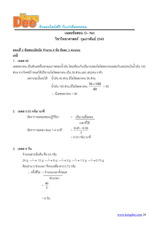 ติวออนไลนฟรี! กับเกงดีดอทคอม
                                    เฉลยขอสอบ O– Net
                            วิชาวิทยาศาสตร กุมภาพันธ 2549

ตอนที่ 2 ขอสอบอัตนัย จํานวน 8 ขอ ขอละ 2 คะแนน
เคมี
1. เฉลย 90
เลขออกเทน เปนตัวเลขทีบอกคุณภาพของน้ามัน โดยเทียบกับปริมาณของไอโซออกเทนผสมกับเฮปเทนในน้ํามัน 100
                       ่               ํ
สวน จากโจทยกําหนดใหปริมาณไอโซออกเทน เปน 36 สวน และ เฮปเทน 4 ตัว
            เพราะฉะนันจะได น้ํามัน 40 สวน มีไอโซออกเทน 36 สวน
                     ้
                                                               36 × 100
                              น้ํามัน 100 สวน มีไอโซออกเทน             = 90
                                                                  40
                              ∴   มีเลขออกเทน = 90



2. เฉลย 0.03 กรัม/ นาที
         อัตราการลดลงของปฏิกิริยา            = ปริมาณทีลดลง
                                                       ่
                                                  เวลาที่ใช
                                                 0.45 − 0.36
          อัตราการลดลง ขณะ 1-4 นาที          =
                                                      3
                                             = 0.03 กรัม/ นาที

3. เฉลย 8 วัน
      จํานวนสารเริ่มตน คือ 24 กรัม
      24 g ⎯1 12 g ⎯2 6 g ⎯3 3 g ⎯4 1.5 g
             ⎯→            ⎯→         ⎯→        ⎯→            ⎯5 0.75 g
                                                              ⎯→
      ตองผาน 5 ชวงเวลา จึงจะเหลือ สาร 0.75 กรัม
          ∴ ครึ่งชีวิต = จํานวนเวลาทังหมด
                                      ้
                             ชวงเวลา
                        40
                    =
                        5


                    = 8 วัน


                                                                               www.kengdee.com 26
 