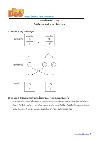 ติวออนไลนฟรี! กับเกงดีดอทคอม
                                        เฉลยขอสอบ O– Net
                                วิชาวิทยาศาสตร กุมภาพันธ 2549

20. ตอบขอ 3) หมู A หรือ หมู B
                        พอหมูเลือด             แมหมูเลือด
       รุนพอแม(P)        O                       AB
                        ----------               ----------
                            ii
                                       X            IAIB




      เซลลสืบพันธุ          i             IA              IB




      รุนลูก(F1)          IAi                        I Bi
                        ----------                 ----------
                            A                          B



21. ตอบขอ 3) สารอะฟลาทอกซินจากเชื้อราทําใหอัตราการเกิดมิวเทชันสูงขึ้น
     การมิวเทชันนันสามารถเกิดขึ้นเองตามธรรมชาติได บางครั้งก็จะไดลกษณะทีพงประสงคหรือบางครั้งก็จะได
                  ้                                                     ั       ่ ึ
     ลักษณะที่ไมพงประสงค สวนการแปรผันทางพันธุกรรมนั้นสามารถเกิดไดจากปจจัยอื่นทีนอกจากการมิวเทชัน
                    ึ                                                                   ่
     ไดเชน Genetic driff และสาร Mutagen รวมทังสิ่งเราตางๆทีทําใหเกิดการมิวเทชันได
                                               ้               ่




                                                                                 www.kengdee.com 5
 