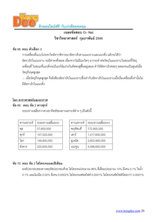 ติวออนไลนฟรี! กับเกงดีดอทคอม
                                        เฉลยขอสอบ O– Net
                                วิชาวิทยาศาสตร กุมภาพันธ 2549

ขอ 68. ตอบ ตัวเลือก 3
        การเคลื่อนที่แบบโปรเจกไทลหากพิจารณาอัตราเร็วตามแนวราบและแนวดิ่ง แลวจะไดวา
        อัตราเร็วในแนวราบ จะมีคาคงที่เสมอ เนื่องจากไมมีแรงใดๆ มากระทําตอวัตถุในแนวราบในขณะทีวัตถุ      ่
        เคลื่อนที่ ในขณะที่แนวดิ่งจะมีแรงโนมถวงในทิศลงสูพนอยูเสมอ ทําใหอัตราเร็วคอยๆ ลดลงจนเปนศูนยเมื่อ
                                                            ื้
        วัตถุถงจุดสูงสุด
              ึ
        ∴ เมื่อวัตถุถึงจุดสูงสุด จึงมีเพียงอัตราเร็วในแนวราบซึ่งเทากับอัตราเร็วในแนวราบเมื่อเริ่มเคลื่อนที่เทานั้นไม
        มีอัตราเร็วในแนวดิ่ง


โลก ดาราศาสตรและอวกาศ
ขอ 69. ตอบ ขอ 2 ดาวศุกร
        ระยะทางเฉลี่ยจากดวงอาทิตยของดาวเคราะหตาง ๆ เปนดังนี้

      ดาวเคราะห      ระยะทางเฉลี่ย(km)              ดาวเคราะห     ระยะทางเฉลี่ย(km)
      พุธ             57,600,000                     พฤหัสบดี       772,800,000
      ศุกร           107,520,000                    เสาร          1,417,600,000
      โลก             148,800,000                    ยูเรนัส        2,852,800,000
      อังคาร          225,600,000                    เนปจูน         4,496,600,000


ขอ 70. ตอบ ขอ 2 ไฮโดรเจนและฮีเลียม
        องคประกอบของดาวพฤหัสประกอบดวย ไฮโดรเจนประมาณ 86% ฮีเลียมประมาณ 14% มีเทน 0.1% ไอน้ํา
        0.1% แอมโมเนีย 0.02% อีเทน 0.0002% ไฮโดรเจนฟอสไฟด 0.0001% ไฮโดรเจนซัลไฟดนอยกวา 0.0001%




                                                                                              www.kengdee.com 20
 