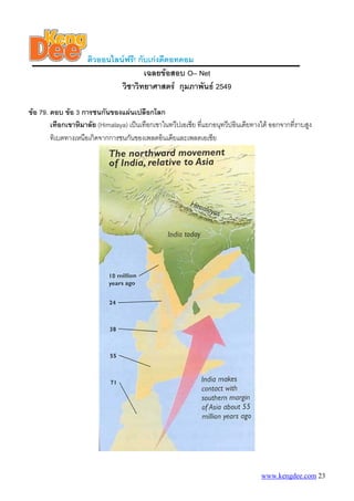 ติวออนไลนฟรี! กับเกงดีดอทคอม
                                      เฉลยขอสอบ O– Net
                              วิชาวิทยาศาสตร กุมภาพันธ 2549

ขอ 79. ตอบ ขอ 3 การชนกันของแผนเปลือกโลก
        เทือกเขาหิมาลัย (Himalaya) เปนเทือกเขาในทวีปเอเชีย ที่แยกอนุทวีปอินเดียทางใต ออกจากที่ราบสูง
        ทิเบตทางเหนือเกิดจากการชนกันของเพลตอินเดียและเพลตเอเชีย




                                                                                   www.kengdee.com 23
 