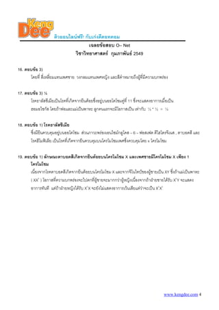 ติวออนไลนฟรี! กับเกงดีดอทคอม
                                       เฉลยขอสอบ O– Net
                               วิชาวิทยาศาสตร กุมภาพันธ 2549

16. ตอบขอ 3)
      โดยที่ สีเ่ หลียมแทนเพศชาย วงกลมแทนเพศหญิง และสีดําหมายถึงผูที่มีความบกพรอง
                     ่

17. ตอบขอ 3) ¼
      โรคธาลัสซีเมียเปนโรคที่เกิดจากยีนดอยซึ่งอยูบนออโตโซมคูที่ 11 ซึ่งจะแสดงอาการเมื่อเปน
      ฮอมอไซกัส โดยถาพอและแมเปนพาหะ ลูกคนแรกจะมีโอกาสเปน เทากับ ½ * ½ = ¼

18. ตอบขอ 1) โรคธาลัสซีเมีย
      ซึ่งมียนควบคุมอยูบนออโตโซม สวนภาวะพรองเอนไซมกลูโคส – 6 – ฟอสเฟต ดีไฮโดรจีเนส , ตาบอดสี และ
             ี
      โรคฮีโมฟเลีย เปนโรคที่เกืดจากยีนควบคุมบนโครโมโซมเพศซึ่งควบคุมโดย x โครโมโซม

19. ตอบขอ 1) ลักษณะตาบอดสีเกิดจากยีนดอยบนโครโมโซม X และเพศชายมีโครโมโซม X เพียง 1
      โครโมโซม
      เนื่องจากโรคตาบอดสีเกิดจากยีนดอยบนโครโมโซม X และจากจีโนไทปของผูชายเปน XY ซึ่งถาแมเปนพาหะ
      ( XXc ) โอกาสที่ความบกพรองจะไปตกที่ผชายจะมากกวาผูหญิงเนื่องจากถาฝายชายไดรับ XcY จะแสดง
                                            ู
      อาการทันที แตถาฝายหญิงไดรับ XcX จะยังไมแสดงอาการเวนเสียแตวาจะเปน XcXc




                                                                                         www.kengdee.com 4
 