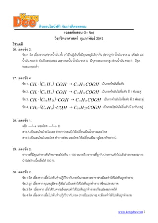 ติวออนไลนฟรี! กับเกงดีดอทคอม
                                       เฉลยขอสอบ O– Net
                               วิชาวิทยาศาสตร กุมภาพันธ 2549
วิชาเคมี
26. เฉลยขอ 2.
       ขอ ก ผิด เนื่องจากแชขวดน้ามัน ทัง 2 ไวในตูเย็นซึ่งมีอณหภูมิเดียวกัน ปรากฏวา น้ํามัน ขวด A แข็งตัว แต
                                  ํ      ้                      ุ
       น้ํามัน ขวด B ยังเปนของเหลว เพราะฉะนัน น้ํามัน ขวด A มีจุดหลอมเหลวสูง สวนน้ามัน ขวด B มีจุด
                                                 ้                                           ํ
       หลอมเหลวต่ํา

27. เฉลยขอ 4.
       ขอ 1. CH3 - (C12 H 24 ) - CO2 H         →   C H COOH เปนกรดไขมันอิ่มตัว
                                                       13        27


        ขอ 2. CH3 - (C14 H 26 ) - CO2 H        →   C H COOH เปนกรดไขมันไมอิ่มตัว มี 1 พันธะคู
                                                       15        29


        ขอ 3. CH3 - (C16 H 26) - CO2 H           →   C H COOH เปนกรดไขมันไมอิ่มตัว มี 3 พันธะคู
                                                            17        29


        ขอ 4. CH3 - (C18 H 24 ) - CO2 H        →   C19 H 27 COOH เปนกรดไขมันไมอิ่มตัว มี 6 พันธะคู

28. เฉลยขอ 1.
       แปง ⎯ A มอลโทส ⎯B C
             ⎯→              ⎯→
       สาร A เปนเอนไซม อะไมเลส ทําการยอยแปงใหเปลี่ยนเปนน้าตาลมอลโทส
                                                               ํ
       สาร B เปนเอนไซม มอลโทส ทําการยอย มอลโทส ใหเปลี่ยนเปน กลูโคส หรือสาร C

29. เฉลยขอ 2.
       อาหารที่มีคุณคาทางชีววิทยาของโปรตีน = 100 หมายถึง อาหารทีถกรับประทานเขาไปแลวรางกายสามารถ
                                                                 ู่
       นําไปสรางเนือเยื่อได 100 %
                    ้

30. เฉลยขอ 2.
       ขอ 1 ผิด เนื่องจาก เมื่อโปรตีนทําปฏิกิริยากับกรดในกระเพาะอาหารจะมีผลทําใหโปรตีนถูกทําลาย
       ขอ 2 ถูก เนื่องจาก อุณหภูมของตูเย็น ไมมีผลทําใหโปรตีนถูกทําลาย หรือแปลงสภาพ
                                     ิ
       ขอ 3 ผิด เนื่องจาก เมื่อไดรับความรอนจะทําใหโปรตีนถูกทําลายหรือแปลงสภาพได
       ขอ 4 ผิด เนื่องจาก เมื่อโปรตีนทําปฏิกิริยากับกรด (การบีบมะนาว) จะมีผลทําใหโปรตีนถูกทําลาย


                                                                                           www.kengdee.com 7
 