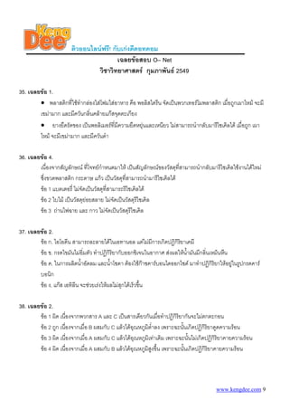 ติวออนไลนฟรี! กับเกงดีดอทคอม
                                        เฉลยขอสอบ O– Net
                                วิชาวิทยาศาสตร กุมภาพันธ 2549

35. เฉลยขอ 1.
        • พลาสติกที่ใชทํากลองใสโฟมใสอาหาร คือ พอลิสไตรีน จัดเปนพวกเทอรโมพลาสติก เมื่อถูกเผาไหม จะมี
        เขมามาก และมีควันกลิ่นคลายแกสจุดตะเกียง
        • ยางยืดรัดของ เปนพอลิเมอรที่มีความยืดหยุนและเหนียว ไมสามารถนํากลับมารีไซเคิลได เมื่อถูก เผา
                                                   
        ไหม จะมีเขมามาก และมีควันดํา

36. เฉลยขอ 4.
        เนื่องจากสัญลักษณ ที่โจทยกําหนดมาให เปนสัญลักษณของวัสดุทสามารถนํากลับมารีไซเคิลใชงานไดใหม
                                                                      ี่
        ซึ่งขวดพลาสติก กระดาษ แกว เปนวัสดุที่สามารถนํามารีไซเคิลได
        ขอ 1 แบตเตอรี่ ไมจัดเปนวัสดุที่สามารถรีไซเคิลได
        ขอ 2 ใบไม เปนวัสดุยอยสลาย ไมจัดเปนวัสดุรีไซเคิล
        ขอ 3 ถานไฟฉาย และ กาว ไมจัดเปนวัสดุรีไซเคิล

37. เฉลยขอ 2.
        ขอ ก. ไอโอดีน สามารถละลายไดในเอทานอล แตไมมการเกิดปฏิกิรยาเคมี
                                                             ี         ิ
        ขอ ข. กรดไขมันไมอิ่มตัว ทําปฏิกิริยากับออกซิเจนในอากาศ สงผลใหนามันมีกลินเหม็นหืน
                                                                          ้ํ       ่
        ขอ ค. ในการผลิตน้ําอัดลม และน้ําโซดา ตองใชกาซคารบอนไดออกไซด มาทําปฏิกริยาใหอยูในรูปกรดคาร
                                                                                     ิ
        บอนิก
        ขอ ง. แกส เอทิลีน จะชวยเรงใหผลไมสุกไดเร็วขึ้น

38. เฉลยขอ 2.
        ขอ 1 ผิด เนื่องจากพวกสาร A และ C เปนสารเดียวกันเมื่อทําปฏิกิริยากันจะไมตกตะกอน
        ขอ 2 ถูก เนื่องจากเมื่อ B ผสมกับ C แลวไดอุณหภูมิต่ําลง เพราะฉะนันเกิดปฏิกิริยาดูดความรอน
                                                                           ้
        ขอ 3 ผิด เนื่องจากเมื่อ A ผสมกับ C แลวไดอุณหภูมิเทาเดิม เพราะฉะนันไมเกิดปฏิกิริยาคายความรอน
                                                                               ้
        ขอ 4 ผิด เนื่องจากเมื่อ A ผสมกับ B แลวไดอุณหภูมิสูงขึ้น เพราะฉะนั้นเกิดปฏิกิริยาคายความรอน




                                                                                        www.kengdee.com 9
 