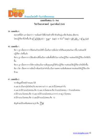 ติวออนไลนฟรี! กับเกงดีดอทคอม
เฉลยขอสอบ O– Net
วิชาวิทยาศาสตร กุมภาพันธ 2549
39. เฉลยขอ 4.
ฝนกรดที่มีคา pH นอยกวา 7 จะมีผลทําใหสิ่งกอสรางที่ทําดวยหินปูน หรือ หินออน เสียหาย
โดยปฏิกิริยาที่เกิดขึ้น คือ )(33 sCOC + )(2 agH + → )()( 2)(2
2
gagCa CoOH l +++
40. เฉลยขอ 1.
ขอ ก. ถูก เนื่องจากการใชแทงแกวคนใหทั่ว นั้นเปนการเพิ่มโอกาสใหโมเลกุลชนกันมากขึ้น จะสงผลให
ปฏิกิริยา เกิดขึ้นเร็ว
ขอ ข. ถูก เนื่องจากการใชผงสังกะสีนั้นเปนการเพิ่มพื้นที่ผิวในการเกิดปฏิกิริยา จะสงผลใหปฏิกิริยาเกิดไดเร็ว
ขึ้น
ขอ ค. ถูก เนื่องจากการใหความรอนเปนการเพิ่มอุณหภูมิใหกับปฏิกิริยา จะสงผลใหปฏิกิริยาเกิดไดเร็วขึ้น
ขอ ง. ผิด เนื่องจากการเติมน้ํากลั่นลงไปเทาตัวนั้น เปนการลดความเขมขนของสารจะสงผลใหปฏิกิริยาเกิด
ชาลง
41. เฉลยขอ 2.
จากขอมูลที่โจทยกําหนดมาให
A และ B เปนธาตุไอโซโทปกัน หมายความวา A และ B มีโปรตอนเทากัน
A และ B มีจํานวนโปรตรอน คือ 10 และ A มีเลขมวล คือ จํานวนโปรตรอน + จํานวนนิวตรอน
A มีจํานวน นิวตรอน คือ 10 และ B มีจํานวนนิวตรอน มากกวา A อยู 2 นิวตรอน
B มีจํานวน นิวตรอน คือ 12 และมีจํานวนโปรตอน คือ 10
สัญลักษณนิวเคลียสของธาตุ B คือ B20
12
www.kengdee.com 10
 
