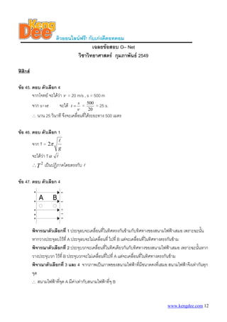 ติวออนไลนฟรี! กับเกงดีดอทคอม
เฉลยขอสอบ O– Net
วิชาวิทยาศาสตร กุมภาพันธ 2549
ฟสิกส
ขอ 45. ตอบ ตัวเลือก 4
จากโจทย จะไดวา ν = 20 m/s , s = 500 m
จาก s= tν จะได
ν
s
t = =
20
500
= 25 s.
∴ นาน 25 วินาที จึงจะเคลื่อนที่ไดระยะทาง 500 เมตร
ขอ 46. ตอบ ตัวเลือก 1
จาก T =
g
l
π2
จะไดวา Tα l
T
2
∴ เปนปฏิภาคโดยตรงกับ l
ขอ 47. ตอบ ตัวเลือก 4
พิจารณาตัวเลือกที่ 1 ประจุลบจะเคลื่อนที่ในทิศตรงกันขามกับทิศทางของสนามไฟฟาเสมอ เพราะฉะนั้น
หากวางประจุลบไวที่ A ประจุลบจะไมเคลื่อนที่ ไปที่ B แตจะเคลื่อนที่ในทิศทางตรงกันขาม
พิจารณาตัวเลือกที่ 2 ประจุบวกจะเคลื่อนที่ในทิศเดียวกันกับทิศทางของสนามไฟฟาเสมอ เพราะฉะนั้นหาก
วางประจุบวก ไวที่ B ประจุบวกจะไมเคลื่อนที่ไปที่ A แตจะเคลื่อนที่ในทิศทางตรงกันขาม
พิจาณาตัวเลือกที่ 3 และ 4 จากภาพเปนภาพของสนามไฟฟาที่มีขนาดคงที่เสมอ สนามไฟฟาจึงเทากันทุก
จุด
∴ สนามไฟฟาที่จุด A มีคาเทากับสนามไฟฟาที่จุ B
www.kengdee.com 12
 