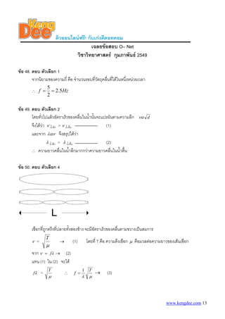 ติวออนไลนฟรี! กับเกงดีดอทคอม
เฉลยขอสอบ O– Net
วิชาวิทยาศาสตร กุมภาพันธ 2549
ขอ 48. ตอบ ตัวเลือก 1
จากนิยามของความถี่ คือ จํานวนรอบที่วัตถุคลื่นที่ไดในหนึ่งหนวยเวลา
∴ Hzf 5.2
2
5
==
ขอ 49. ตอบ ตัวเลือก 2
โดยทั่วไปแลวอัตราเร็วของคลื่นในน้ํานั้นจะแปรผันตามความลึก dνα
จึงไดวา ν น้ําลึก > ν น้ําตื้น (1)
และจาก λαν จึงสรุปไดวา
λ น้ําลึก > λ น้ําตื้น (2)
∴ ความยาวคลื่นในน้ําลึกมากกวาความยาวคลื่นในน้ําตื้น
ขอ 50. ตอบ ตัวเลือก 4
เชือกที่ถูกตรึงที่ปลายทั้งสองขาง จะมีอัตราเร็วของคลื่นตามขวางเปนสมการ
ν =
μ
T
(1) โดยที่ T คือ ความตึงเชือก→ μ คือมวลตอความยาวของเสนเชือก
จาก λν f= → (2)
แทน (1) ใน (2) จะได
λf =
μ
T
∴
μλ
T
f
1
= → (3)
www.kengdee.com 13
 