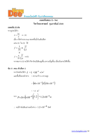 ติวออนไลนฟรี! กับเกงดีดอทคอม
เฉลยขอสอบ O– Net
วิชาวิทยาศาสตร กุมภาพันธ 2549
เฉลยขอ 50 ตอ
จากรูปจะไดวา
n
L2
=λ → (4)
เมื่อ n คือจํานวน loop ของคลื่นนิ่งในเสนเชือก
แทน (4) ใน (3) ได
n
L
f
2
1
= •
μ
T
μ
T
L
n
f
2
= (5)→
จากสมการ (5) จะไดวากีตารจะมีเสียงสูงขึ้น (ความถี่สูงขึ้น) เมื่อปรับสายใหตึงขึ้น
ขอ 51. ตอบ ตัวเลือก 2
จากโจทยจะไดวา 101
4−
×=I
2
mw
และพื้นที่ของหนาตาง = ความกวาง x ความสูง
= ( ) ( )22
101501080 −−
×× X
= 1.2 2
m
จาก ( ) wIAP
44 102.12.1101
−− ××== =⎟
⎟
⎠
⎞
⎜
⎜
⎝
⎛
∴ จะมีกําลังเสียงผานหนาตาง = 4102.1 −× วัตต
www.kengdee.com 14
 